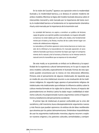 En la visión de Cousiño,4 aparece una oposición entre la modernidad
      ilustrada y la modernidad barroca, y se destaca el carácter moderno de
      ambos modelos. Mientras la lógica del modelo ilustrado descansa sobre el
      intercambio mercantil y está marcada por la importancia del texto escri-
      to, la modernidad barroca se fundamenta en la representación dramática
      ritual y está marcada por la importancia de la trasmisión oral:


               La sociedad del barroco no aspira a constituir un público de lectores
               capaz de gestar una opinión pública racionalizada. Los lugares del públi-
               co barroco no están dados por los cafés y los clubes, sino fundamental-
               mente por el teatro y las fiestas, muchas de las cuales tienen lugar con
               motivo de celebraciones religiosas.
               La naturaleza y el hombre aparecen como temas barrocos en tanto oca-
               sión de la infinitud y la trascendencia. En marcada oposición al racio-
               nalismo ilustrado que busca encontrar las leyes que rigen el comporta-
               miento de lo natural y de lo humano, al barroco no le interesa tanto lo
               natural como lo maravilloso que se expresa en la naturaleza.5


      	        De este modo, se va poniendo un énfasis en la diferencia y la especi-
      ficidad de la experiencia cultural latinoamericana, en lo que la separa de
      otros modelos culturales, especialmente el ilustrado. Formas de esta opo-
      sición pueden encontrarse por lo menos en tres direcciones diferentes.
      Primero, está el pensamiento de algunos intelectuales de izquierda que,
      en medio de una crisis intelectual, recurren a una revaluación de las tradi-
      ciones indígenas. En segundo lugar, aparece el pensamiento religioso de
      intelectuales más tradicionales que enfatizan la influencia católica sobre la
      cultura mestiza formada en los siglos de la colonia. Tercero, el impacto del
      postmodernismo en América Latina ha dado mayor credibilidad al relati-
      vismo cultural y ha proporcionado nuevos argumentos contra el logocen-
      trismo y totalitarismo del pensamiento occidental.
      	        El primer tipo de intelectual, al parecer confundido por la crisis del
      socialismo y del marxismo, busca desesperadamente argumentos nuevos
      y más frescos que puedan oponerse a la exitosa ola de ideas neoliberales
      que atraviesa por los países latinoamericanos. Sintiéndose imposibilitados
      de usar los argumentos tradicionales marxistas, algunos recurren a explo-
      rar nuestros orígenes y los patrones culturales, semiolvidados y semipre-




254       Modernidad y Educación
 