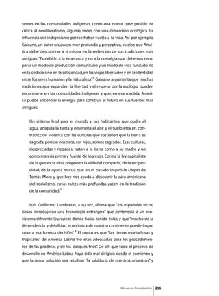 sentes en las comunidades indígenas, como una nueva base posible de
crítica al neoliberalismo, algunas veces con una dimensión ecológica. La
influencia del indigenismo parece haber vuelto a la vida. Así por ejemplo,
Galeano, un autor uruguayo muy profundo y perceptivo, escribe que Amé-
rica debe descubrirse a sí misma en la redención de sus tradiciones más
antiguas: “Es debido a la esperanza y no a la nostalgia que debemos recu-
perar un modo de producción comunitario y un modo de vida fundado no
en la codicia sino en la solidaridad, en las viejas libertades y en la identidad
entre los seres humanos y la naturaleza” 6 Galeano argumenta que muchas
                                       .
tradiciones que expanden la libertad y el respeto por la ecología pueden
encontrarse en las comunidades indígenas y que, en esa medida, Améri-
ca puede encontrar la energía para construir el futuro en sus fuentes más
antiguas:


    Un sistema letal para el mundo y sus habitantes, que pudre el
    agua, aniquila la tierra y envenena el aire y el suelo está en con-
    tradicción violenta con las culturas que sostienen que la tierra es
    sagrada, porque nosotros, sus hijos, somos sagrados. Esas culturas,
    despreciadas y negadas, tratan a la tierra como a su madre y no
    como materia prima y fuente de ingresos. Contra la ley capitalista
    de la ganancia ellas proponen la vida del compartir, de la recipro-
    cidad, de la ayuda mutua que en el pasado inspiró la Utopía de
    Tomás Moro y que hoy nos ayuda a descubrir la cara americana
    del socialismo, cuyas raíces más profundas yacen en la tradición
    de la comunidad.7


	   Luis Guillermo Lumbreras, a su vez, afirma que “los españoles victo-
riosos introdujeron una tecnología extranjera” que pertenecía a un eco-
sistema diferente (europeo) donde había tenido éxito, y que “mucho de la
dependencia y debilidad económica de nuestro continente puede impu-
tarse a esa funesta decisión” 8 El punto es que “las tierras montañosas y
                            .
tropicales” de América Latina “no eran adecuadas para los procedimien-
tos de las praderas y de los bosques fríos” De allí que todo el proceso de
                                          .
desarrollo en América Latina haya sido mal dirigido desde el comienzo y
que la única solución sea recobrar “la sabiduría de nuestros ancestros” y




                                                            Sólo uso con fines educativos   255
 