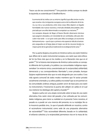 “hacer uso de ese conocimiento” 9 Una posición similar, aunque no desde
                                    .
      la izquierda, es sostenida por E. Bradford Burns:


               la armonía de los indios con su entorno significó que ellos tenían mucho
               que enseñar a los inmigrantes europeos acerca de la utilización de la tie-
               rra, sus ríos y sus productos, entre otras cosas. Ellos dejaron un legado
               formidable a las nuevas naciones, a menudo olvidado, descuidado y des-
               preciado por una elite determinada a europeizar sus naciones.10
               Los europeos después de llegar al Nuevo Mundo observaron técnicas
               que juzgaron atrasadas y en necesidad de ser cambiadas, sólo para des-
               cubrir más tarde —a un gran costo para ellos, la ecología y la economía
               latinoamericana— que lo que a primera vista aparecía ridículo al extran-
               jero aseguraba en el largo plazo el mejor uso de los recursos locales. La
               mayor parte de la agricultura tradicional era ecológicamente sana.11


      	        Por su parte, Quijano, encuentra en América Latina una razón histórica
      que difiere de la razón instrumental europea, una razón que está enfoca-
      da “en los fines más que en los medios y en la liberación más que en el
      poder”12 En la historia más temprana de América Latina existía un concep-
           .
      to diferente de lo privado y lo público. Las comunidades indígenas repre-
      sentaban “un entorno único, caracterizado por la reciprocidad, solidaridad,
      democracia y sus correspondientes libertades” y eran privadas. Aunque
      Quijano explícitamente dice que no está abogando por una vuelta a “una
      vida agraria comunal” de todos modos mantiene que “el sector privado
                          ,
      socialmente orientado y su esfera pública no estatal” que se encuentran en
      las comunidades andinas antiguas, pueden servir de base para una razón
      no instrumental y “mostrarnos la puerta del callejón sin salida en el cual
                                                       .
      nos metieron los ideólogos del capital y el poder”13
      	        Quijano sueña con una utopía construida sobre la base de una razón
      alternativa. Esta razón viene del pasado y fue cultivada por las comuni-
      dades indígenas, pero tiene su realidad en el presente: “entre nosotros, el
      pasado es o puede ser una vivencia del presente, no su nostalgia. No es
      la inocencia perdida sino... lo que el pasado defiende en nosotros, contra
      el racionalismo instrumental, como sede de una propuesta alternativa
      de racionalidad”14 Esta racionalidad diferente, basada en la solidaridad,
                     .
      el esfuerzo colectivo y la reciprocidad, permanece viva en la masa de los




256       Modernidad y Educación
 