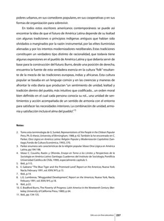 pobres urbanos, en sus comedores populares, en sus cooperativas y en sus
formas de organización para sobrevivir.
	    En todos estos escritores americanos contemporáneos se puede así
encontrar la idea de que el futuro de América Latina depende de su lealtad
con algunas tradiciones o principios indígenas antiguos que habían sido
olvidados o marginados por la razón instrumental, por las elites iluministas
alienadas y por los intentos modernizadores neoliberales. Estas tradiciones
constituyen un verdadero tipo distinto de racionalidad, que todavía tiene
algunas expresiones en el pueblo de América Latina y que debería servir de
base para la construcción del futuro. Burns, desde una posición de derecha,
encuentra la fuente de esta verdadera esencia en la cultura “folk” resultan-
te de la mezcla de las tradiciones europeas, indias y africanas. Esta cultura
popular se basaba en un lenguaje común y en las creencias y maneras de
afrontar la vida diaria que producían “un sentimiento de unidad, lealtad y
tradición dentro del pueblo, más intuitivo que codificado... un orden moral
bien definido en el cual cada persona conocía su rol... una unidad de sen-
timientos y acción acompañada de un sentido de armonía con el entorno
para satisfacer las necesidades interiores. La combinación de unidad, armo-
nía y satisfacción incluía el alma del pueblo” 15
                                             .



Notas:

2. 	 Tomo esta terminología de G. Sunkel, Representations of the People in the Chilean Popular
     Press, Ph. D. thesis, University of Birmingham, 1988, p. 42. También la he encontrado en C.
     Parker, Otra Lógica en América Latina: Religión Popular y Modernización Capitalista (San-
     tiago, Fondo de Cultura Económica, 1993), 370.
3. 	 Parker enumera seis características de la religión popular. Véase Otra Lógica en América
     Latina, pp.194-198.
4. 	 Véase C. Cousiño, Razón y Ofrenda. Ensayo en Torno a los Límites y Perspectivas de la
     Sociología en América Latina (Santiago, Cuadernos del Instituto de Sociología, Pontificia
     Universidad Católica de Chile, 1990), especialmente capítulo 5.
5. 	 Ibíd., p.115.
6. 	 E. Galeano “The Blue Tiger and the Promised Land” Report on the Americas, Nueva York:
                                                           ,
     Nacla, February 1991, vol. XXIV, Nº5, p.13.
7. 	 Ibíd., p.14.
8. 	 L.G. Lumbreras, “Misgguided Development” Report on the Americas, Nueva York, Nacla,
                                                      ,
     frebuary 1991, vol. XXIV, Nº5, p.18.
9. 	 Ibíd., p.22.
10. 	E. Bradford Burns, The Poverty of Progress: Latin America in the Nineteenth Century (Ber-
     keley, University of California Press, 1980), p. 64.
11. 	Ibíd., pp. 134-135.




                                                                        Sólo uso con fines educativos   257
 