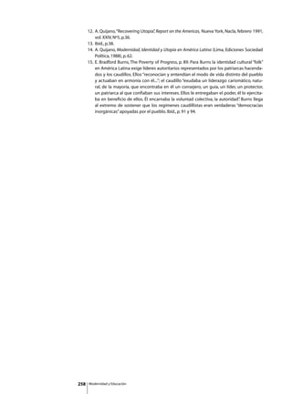 12. 	A. Quijano, “Recovering Utopia” Report on the Americas, Nueva York, Nacla, febrero 1991,
                                            ,
           vol. XXIV, Nº5, p.36.
      13. Ibíd., p.38.
      14.	 A. Quijano, Modernidad, Identidad y Utopía en América Latina (Lima, Ediciones Sociedad
           Política, 1988), p. 62.
      15.	 E. Bradford Burns, The Poverty of Progress, p. 89. Para Burns la identidad cultural “folk”
           en América Latina exige líderes autoritarios representados por los patriarcas hacenda-
           dos y los caudillos. Ellos “reconocían y entendían el modo de vida distinto del pueblo
           y actuaban en armonía con él...”; el caudillo “exudaba un liderazgo carismático, natu-
           ral, de la mayoría, que encontraba en él un consejero, un guía, un líder, un protector,
           un patriarca al que confiaban sus intereses. Ellos le entregaban el poder, él lo ejercita-
           ba en beneficio de ellos. Él encarnaba la voluntad colectiva, la autoridad” Burns llega
                                                                                       .
           al extremo de sostener que los regímenes caudillistas eran verdaderas “democracias
           inorgánicas” apoyadas por el pueblo. Ibíd., p. 91 y 94.




258   Modernidad y Educación
 
