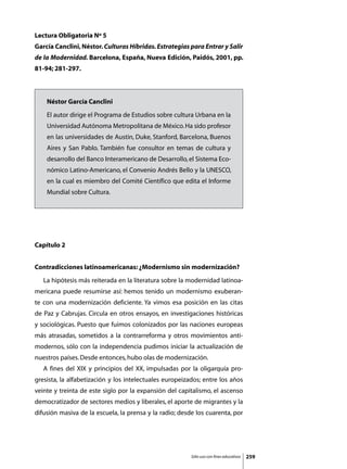 Lectura Obligatoria Nº 5
García Canclini, Néstor. Culturas Híbridas. Estrategias para Entrar y Salir
de la Modernidad. Barcelona, España, Nueva Edición, Paidós, 2001, pp.
81-94; 281-297.



     Néstor García Canclini
     El autor dirige el Programa de Estudios sobre cultura Urbana en la
     Universidad Autónoma Metropolitana de México. Ha sido profesor
     en las universidades de Austin, Duke, Stanford, Barcelona, Buenos
     Aires y San Pablo. También fue consultor en temas de cultura y
     desarrollo del Banco Interamericano de Desarrollo, el Sistema Eco-
     nómico Latino-Americano, el Convenio Andrés Bello y la UNESCO,
     en la cual es miembro del Comité Científico que edita el Informe
     Mundial sobre Cultura.




Capítulo 2


Contradicciones latinoamericanas: ¿Modernismo sin modernización?
	   La hipótesis más reiterada en la literatura sobre la modernidad latinoa-
mericana puede resumirse así: hemos tenido un modernismo exuberan-
te con una modernización deficiente. Ya vimos esa posición en las citas
de Paz y Cabrujas. Circula en otros ensayos, en investigaciones históricas
y sociológicas. Puesto que fuimos colonizados por las naciones europeas
más atrasadas, sometidos a la contrarreforma y otros movimientos anti-
modernos, sólo con la independencia pudimos iniciar la actualización de
nuestros países. Desde entonces, hubo olas de modernización.
	   A fines del XIX y principios del XX, impulsadas por la oligarquía pro-
gresista, la alfabetización y los intelectuales europeizados; entre los años
veinte y treinta de este siglo por la expansión del capitalismo, el ascenso
democratizador de sectores medios y liberales, el aporte de migrantes y la
difusión masiva de la escuela, la prensa y la radio; desde los cuarenta, por




                                                         Sólo uso con fines educativos   259
 