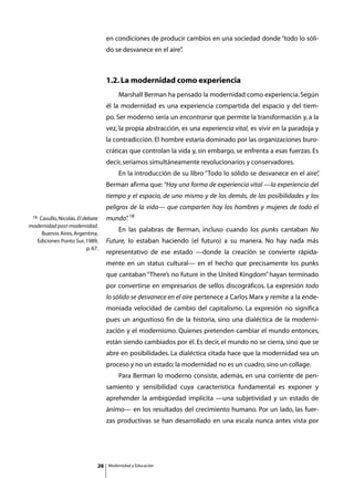en condiciones de producir cambios en una sociedad donde “todo lo sóli-
                                   do se desvanece en el aire”
                                                             .



                                   1.2. La modernidad como experiencia
                                   	       Marshall Berman ha pensado la modernidad como experiencia. Según
                                   él la modernidad es una experiencia compartida del espacio y del tiem-
                                   po. Ser moderno sería un encontrarse que permite la transformación y, a la
                                   vez, la propia abstracción, es una experiencia vital, es vivir en la paradoja y
                                   la contradicción. El hombre estaría dominado por las organizaciones buro-
                                   cráticas que controlan la vida y, sin embargo, se enfrenta a esas fuerzas. Es
                                   decir, seríamos simultáneamente revolucionarios y conservadores.
                                   	       En la introducción de su libro “Todo lo sólido se desvanece en el aire”
                                                                                                                 ,
                                   Berman afirma que: “Hay una forma de experiencia vital —la experiencia del
                                   tiempo y el espacio, de uno mismo y de los demás, de las posibilidades y los
                                   peligros de la vida— que comparten hoy los hombres y mujeres de todo el
 18Casullo, Nicolás. El debate     mundo” 18
                                        .
modernidad post-modernidad.
                                   	       En las palabras de Berman, incluso cuando los punks cantaban No
    Buenos Aires, Argentina,
  Ediciones Punto Sur, 1989,       Future, lo estaban haciendo (el futuro) a su manera. No hay nada más
                         p. 67.
                                   representativo de ese estado —donde la creación se convierte rápida-
                                   mente en un status cultural— en el hecho que precisamente los punks
                                   que cantaban “There’s no future in the United Kingdom” hayan terminado
                                   por convertirse en empresarios de sellos discográficos. La expresión todo
                                   lo sólido se desvanece en el aire pertenece a Carlos Marx y remite a la ende-
                                   moniada velocidad de cambio del capitalismo. La expresión no significa
                                   pues un angustioso fin de la historia, sino una dialéctica de la moderni-
                                   zación y el modernismo. Quienes pretenden cambiar el mundo entonces,
                                   están siendo cambiados por él. Es decir, el mundo no se cierra, sino que se
                                   abre en posibilidades. La dialéctica citada hace que la modernidad sea un
                                   proceso y no un estado; la modernidad no es un cuadro, sino un collage.
                                   	       Para Berman lo moderno consiste, además, en una corriente de pen-
                                   samiento y sensibilidad cuya característica fundamental es exponer y
                                   aprehender la ambigüedad implícita —una subjetividad y un estado de
                                   ánimo— en los resultados del crecimiento humano. Por un lado, las fuer-
                                   zas productivas se han desarrollado en una escala nunca antes vista por




                              26       Modernidad y Educación
 