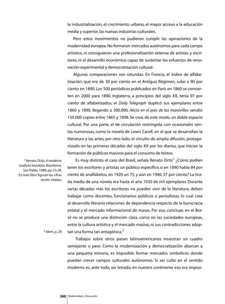 la industrialización, el crecimiento urbano, el mayor acceso a la educación
                                     media y superior, las nuevas industrias culturales.
                                     	      Pero estos movimientos no pudieron cumplir las operaciones de la
                                     modernidad europea. No formaron mercados autónomos para cada campo
                                     artístico, ni consiguieron una profesionalización extensa de artistas y escri-
                                     tores, ni el desarrollo económico capaz de sustentar los esfuerzos de reno-
                                     vación experimental y democratización cultural.
                                     	      Algunas comparaciones son rotundas. En Francia, el índice de alfabe-
                                     tización, que era de 30 por ciento en el Antiguo Régimen, sube a 90 por
                                     ciento en 1890. Los 500 periódicos publicados en París en 1860 se convier-
                                     ten en 2000 para 1890. Inglaterra, a principios del siglo XX, tenía 97 por
                                     ciento de alfabetizados; el Daily Telegraph duplicó sus ejemplares entre
                                     1860 y 1890, llegando a 300.000; Alicia en el país de las maravillas vendió
                                     150.000 copias entre 1865 y 1898. Se crea, de este modo, un doble espacio
                                     cultural. Por una parte, el de circulación restringida, con ocasionales ven-
                                     tas numerosas, como la novela de Lewis Caroll, en el que se desarrollan la
                                     literatura y las artes; por otro lado, el circuito de amplia difusión, protago-
                                     nizado en las primeras décadas del siglo XX por los diarios, que inician la
                                     formación de públicos masivos para el consumo de textos.
   1 Renato Ortiz, A moderna         	        Es muy distinto el caso del Brasil, señala Renato Ortiz1 ¿Cómo podían
tradiçao brasileira, Brasiliense,
                                     tener los escritores y artistas un público específico si en 1890 había 84 por
   San Pablo, 1988, pp. 23-28.
En este libro figuran las cifras     ciento de analfabetos, en 1920 un 75, y aún en 1940, 57 por ciento? La tira-
                 recién citadas.
                                     da media de una novela era hasta el año 1930 de mil ejemplares. Durante
                                     varias décadas más los escritores no pueden vivir de la literatura, deben
                                     trabajar como docentes, funcionarios públicos o periodistas, lo cual crea
                                     al desarrollo literario relaciones de dependencia respecto de la burocracia
                                     estatal y el mercado informacional de masas. Por eso, concluye, en el Bra-
                                     sil no se produce una distinción clara, como en las sociedades europeas,
                                     entre la cultura artística y el mercado masivo, ni sus contradicciones adop-
                   2 Ídem, p. 29.    tan una forma tan antagónica.2
                                     	        Trabajos sobre otros países latinoamericanos muestran un cuadro
                                     semejante o peor. Como la modernización y democratización abarcan a
                                     una pequeña minoría, es imposible formar mercados simbólicos donde
                                     puedan crecer campos culturales autónomos. Si ser culto en el sentido
                                     moderno es, ante todo, ser letrado, en nuestro continente eso era imposi-




                               260       Modernidad y Educación
 