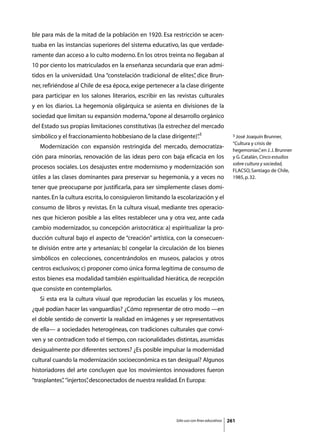 ble para más de la mitad de la población en 1920. Esa restricción se acen-
tuaba en las instancias superiores del sistema educativo, las que verdade-
ramente dan acceso a lo culto moderno. En los otros treinta no llegaban al
10 por ciento los matriculados en la enseñanza secundaria que eran admi-
tidos en la universidad. Una “constelación tradicional de elites” dice Brun-
                                                                ,
ner, refiriéndose al Chile de esa época, exige pertenecer a la clase dirigente
para participar en los salones literarios, escribir en las revistas culturales
y en los diarios. La hegemonía oligárquica se asienta en divisiones de la
sociedad que limitan su expansión moderna, “opone al desarrollo orgánico
del Estado sus propias limitaciones constitutivas (la estrechez del mercado
simbólico y el fraccionamiento hobbesiano de la clase dirigente)”3
                                                                .                            3 José Joaquín Brunner,

                                                                                             “Cultura y crisis de
	   Modernización con expansión restringida del mercado, democratiza-
                                                                                             hegemonías” en J. J. Brunner
                                                                                                           ,
ción para minorías, renovación de las ideas pero con baja eficacia en los                    y G. Catalán, Cinco estudios
                                                                                             sobre cultura y sociedad,
procesos sociales. Los desajustes entre modernismo y modernización son
                                                                                             FLACSO, Santiago de Chile,
útiles a las clases dominantes para preservar su hegemonía, y a veces no                     1985, p. 32.

tener que preocuparse por justificarla, para ser simplemente clases domi-
nantes. En la cultura escrita, lo consiguieron limitando la escolarización y el
consumo de libros y revistas. En la cultura visual, mediante tres operacio-
nes que hicieron posible a las elites restablecer una y otra vez, ante cada
cambio modernizador, su concepción aristocrática: a) espiritualizar la pro-
ducción cultural bajo el aspecto de “creación” artística, con la consecuen-
te división entre arte y artesanías; b) congelar la circulación de los bienes
simbólicos en colecciones, concentrándolos en museos, palacios y otros
centros exclusivos; c) proponer como única forma legítima de consumo de
estos bienes esa modalidad también espiritualidad hierática, de recepción
que consiste en contemplarlos.
	   Si esta era la cultura visual que reproducían las escuelas y los museos,
¿qué podían hacer las vanguardias? ¿Cómo representar de otro modo —en
el doble sentido de convertir la realidad en imágenes y ser representativos
de ella— a sociedades heterogéneas, con tradiciones culturales que convi-
ven y se contradicen todo el tiempo, con racionalidades distintas, asumidas
desigualmente por diferentes sectores? ¿Es posible impulsar la modernidad
cultural cuando la modernización socioeconómica es tan desigual? Algunos
historiadores del arte concluyen que los movimientos innovadores fueron
“trasplantes” “injertos” desconectados de nuestra realidad. En Europa:
            ,          ,




                                                           Sólo uso con fines educativos   261
 