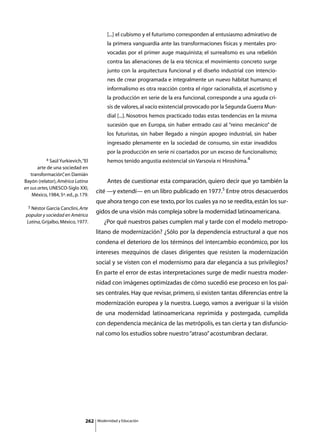 [...] el cubismo y el futurismo corresponden al entusiasmo admirativo de
                                               la primera vanguardia ante las transformaciones físicas y mentales pro-
                                               vocadas por el primer auge maquinista; el surrealismo es una rebelión
                                               contra las alienaciones de la era técnica: el movimiento concreto surge
                                               junto con la arquitectura funcional y el diseño industrial con intencio-
                                               nes de crear programada e integralmente un nuevo hábitat humano; el
                                               informalismo es otra reacción contra el rigor racionalista, el ascetismo y
                                               la producción en serie de la era funcional, corresponde a una aguda cri-
                                               sis de valores, al vacío existencial provocado por la Segunda Guerra Mun-
                                               dial [...]. Nosotros hemos practicado todas estas tendencias en la misma
                                               sucesión que en Europa, sin haber entrado casi al “reino mecánico” de
                                               los futuristas, sin haber llegado a ningún apogeo industrial, sin haber
                                               ingresado plenamente en la sociedad de consumo, sin estar invadidos
                                               por la producción en serie ni coartados por un exceso de funcionalismo;
           4 Saúl Yurkievich, “El              hemos tenido angustia existencial sin Varsovia ni Hiroshima.4
       arte de una sociedad en
   transformación” en Damián
                   ,
Bayón (relator), América Latina       	        Antes de cuestionar esta comparación, quiero decir que yo también la
en sus artes, UNESCO-Siglo XXI,
                                      cité —y extendí— en un libro publicado en 1977.5 Entre otros desacuerdos
    México, 1984, 5ª. ed., p. 179.
                                      que ahora tengo con ese texto, por los cuales ya no se reedita, están los sur-
  5 Néstor García Canclini, Arte
                                      gidos de una visión más compleja sobre la modernidad latinoamericana.
popular y sociedad en América
Latina, Grijalbo, México, 1977.       	      ¿Por qué nuestros países cumplen mal y tarde con el modelo metropo-
                                      litano de modernización? ¿Sólo por la dependencia estructural a que nos
                                      condena el deterioro de los términos del intercambio económico, por los
                                      intereses mezquinos de clases dirigentes que resisten la modernización
                                      social y se visten con el modernismo para dar elegancia a sus privilegios?
                                      En parte el error de estas interpretaciones surge de medir nuestra moder-
                                      nidad con imágenes optimizadas de cómo sucedió ese proceso en los paí-
                                      ses centrales. Hay que revisar, primero, si existen tantas diferencias entre la
                                      modernización europea y la nuestra. Luego, vamos a averiguar si la visión
                                      de una modernidad latinoamericana reprimida y postergada, cumplida
                                      con dependencia mecánica de las metrópolis, es tan cierta y tan disfuncio-
                                      nal como los estudios sobre nuestro “atraso” acostumbran declarar.




                                262       Modernidad y Educación
 