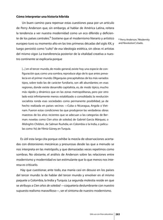 Cómo interpretar una historia híbrida
	    Un buen camino para repensar estas cuestiones pasa por un artículo
de Perry Anderson que, sin embargo, al hablar de América Latina, reitera
la tendencia a ver nuestra modernidad como un eco diferido y deficien-
te de los países centrales.6 Sostiene que el modernismo literario y artístico                   6 Perry Anderson, “Modernity

europeo tuvo su momento alto en las tres primeras décadas del siglo XX, y                       and Revolution” citado.
                                                                                                              ,

luego persistió como “culto” de esa ideología estética, sin obras ni artistas
del mismo vigor. La transferencia posterior de la vitalidad creativa a nues-
tro continente se explicaría porque


     [...] en el tercer mundo, de modo general, existe hoy una especie de con-
     figuración que, como una sombra, reproduce algo de lo que antes preva-
     lecía en el primer mundo. Oligarquías precapitalistas de los más variados
     tipos, sobre todo las de carácter fundiario, son allí abundantes; en esas
     regiones, donde existe desarrollo capitalista, es, de modo típico, mucho
     más rápido y dinámico que en las zonas metropolitanas, pero por otro
     lado está infinitamente menos estabilizado o consolidado; la revolución
     socialista ronda esas sociedades como permanente posibilidad, ya de
     hecho realizada en países vecinos —Cuba o Nicaragua, Angola o Viet-
     nam. Fueron estas condiciones las que produjeron las verdaderas obras
     maestras de los años recientes que se adecuan a las categorías de Ber-
     man: novelas como Cien años de soledad, de Gabriel García Márquez, o
     Midnights Children, de Salman Rushdie, en Colombia o la India, o pelícu-
     las como Yol, de Yilmiz Güney, en Turquía.


	   Es útil esta larga cita porque exhibe la mezcla de observaciones acerta-
das con distorsiones mecánicas y presurosas desde las que a menudo se
nos interpreta en las metrópolis, y que demasiadas veces repetimos como
sombras. No obstante, el análisis de Anderson sobre las relaciones entre
modernismo y modernidad es tan estimulante que lo que menos nos inte-
resa es criticarlo.
	   Hay que cuestionar, ante todo, esa manía casi en desuso en los países
del tercer mundo: la de hablar del tercer mundo y envolver en el mismo
paquete a Colombia, la India y Turquía. La segunda molestia reside en que
se atribuya a Cien años de soledad —coquetería deslumbrante con nuestro
supuesto realismo maravilloso—, ser el síntoma de nuestro modernismo.




                                                              Sólo uso con fines educativos   263
 