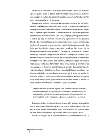 La tercera es reencontrar en el texto de Anderson, uno de los más inte-
      ligentes que ha dado el debate sobre la modernidad, el rústico determi-
      nismo según el cual ciertas condiciones socioeconómicas “produjeron” las
      obras maestras del arte y la literatura.
      	      Aunque este residuo contamina varios trancos del artículo de Ander-
      son, hay en él exégesis más sutiles. Una es que el modernismo cultural no
      expresa la modernización económica, como lo demuestra que su propio
      país, la Inglaterra precursora de la industrialización capitalista, que domi-
      nó el mercado mundial durante cien años, “no produjo ningún movimien-
      to nativo de tipo modernista virtualmente significativo en las primeras
      décadas de este siglo” Los movimientos modernistas surgen en la Europa
                           .
      continental, no donde ocurren cambios modernizadores estructurales, dice
      Anderson, sino donde existen coyunturas complejas, “la intersección de
      diferentes temporalidades históricas” Ese tipo de coyuntura se presentó
                                          .
      en Europa “como un campo cultural de fuerza triangulado por tres coor-
      denadas decisivas: a) la codificación de un academicismo altamente for-
      malizado en las artes visuales y en las otras, institucionalizado por Estados
      y sociedades en los que dominaban clases aristocráticas o terratenientes,
      superadas por el desarrollo económico pero que aún daban el tono políti-
      co y cultural antes de la Primera Guerra Mundial; b) la emergencia en esas
      mismas sociedades de tecnologías generadas por la segunda revolución
      industrial (teléfono, radio, automóvil, etcétera); c) la proximidad imaginati-
      va de la revolución social, que comenzaba a manifestarse en la revolución
      rusa y en otros movimientos sociales de Europa occidental.


               La persistencia de los anciens regimes y del academicismo que los acom-
               pañaba proporcionó un conjunto crítico de valores culturales contra los
               cuales podían medirse las fuerzas insurgentes del arte, pero también en
               términos de los cuales ellas podían articularse parcialmente a sí mismas.


      	      El antiguo orden, precisamente con lo que aún tenía de aristocrático,
      ofrecía un conjunto de códigos y recursos a partir de los cuales intelectua-
      les y artistas, aún los innovadores, veían posible resistir las devastaciones
      del mercado como principio organizador de la cultura y la sociedad.
      	      Si bien las energías del maquinismo fueron un potente estímulo para la




264       Modernidad y Educación
 