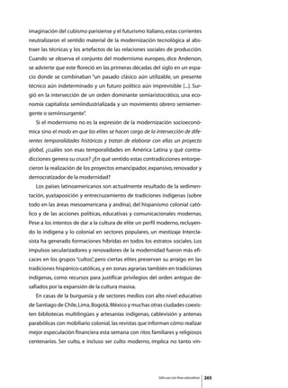imaginación del cubismo parisiense y el futurismo italiano, estas corrientes
neutralizaron el sentido material de la modernización tecnológica al abs-
traer las técnicas y los artefactos de las relaciones sociales de producción.
Cuando se observa el conjunto del modernismo europeo, dice Anderson,
se advierte que este floreció en las primeras décadas del siglo en un espa-
cio donde se combinaban “un pasado clásico aún utilizable, un presente
técnico aún indeterminado y un futuro político aún imprevisible [...]. Sur-
gió en la intersección de un orden dominante semiaristocrático, una eco-
nomía capitalista semiindustrializada y un movimiento obrero semiemer-
gente o semiinsurgente”
                      .
	   Si el modernismo no es la expresión de la modernización socioeconó-
mica sino el modo en que las elites se hacen cargo de la intersección de dife-
rentes temporalidades históricas y tratan de elaborar con ellas un proyecto
global, ¿cuáles son esas temporalidades en América Latina y qué contra-
dicciones genera su cruce? ¿En qué sentido estas contradicciones entorpe-
cieron la realización de los proyectos emancipador, expansivo, renovador y
democratizador de la modernidad?
	   Los países latinoamericanos son actualmente resultado de la sedimen-
tación, yuxtaposición y entrecruzamiento de tradiciones indígenas (sobre
todo en las áreas mesoamericana y andina), del hispanismo colonial cató-
lico y de las acciones políticas, educativas y comunicacionales modernas.
Pese a los intentos de dar a la cultura de elite un perfil moderno, recluyen-
do lo indígena y lo colonial en sectores populares, un mestizaje Intercla-
sista ha generado formaciones híbridas en todos los estratos sociales. Los
impulsos secularizadores y renovadores de la modernidad fueron más efi-
caces en los grupos “cultos” pero ciertas elites preservan su arraigo en las
                           ,
tradiciones hispánico-católicas, y en zonas agrarias también en tradiciones
indígenas, como recursos para justificar privilegios del orden antiguo de-
safiados por la expansión de la cultura masiva.
	   En casas de la burguesía y de sectores medios con alto nivel educativo
de Santiago de Chile, Lima, Bogotá, México y muchas otras ciudades coexis-
ten bibliotecas multilingües y artesanías indígenas, cablevisión y antenas
parabólicas con mobiliario colonial, las revistas que informan cómo realizar
mejor especulación financiera esta semana con ritos familiares y religiosos
centenarios. Ser culto, e incluso ser culto moderno, implica no tanto vin-




                                                          Sólo uso con fines educativos   265
 