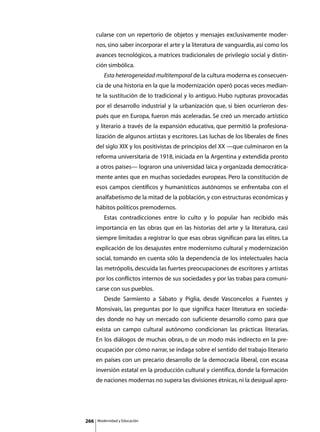 cularse con un repertorio de objetos y mensajes exclusivamente moder-
      nos, sino saber incorporar el arte y la literatura de vanguardia, así como los
      avances tecnológicos, a matrices tradicionales de privilegio social y distin-
      ción simbólica.
      	      Esta heterogeneidad multitemporal de la cultura moderna es consecuen-
      cia de una historia en la que la modernización operó pocas veces median-
      te la sustitución de lo tradicional y lo antiguo. Hubo rupturas provocadas
      por el desarrollo industrial y la urbanización que, si bien ocurrieron des-
      pués que en Europa, fueron más aceleradas. Se creó un mercado artístico
      y literario a través de la expansión educativa, que permitió la profesiona-
      lización de algunos artistas y escritores. Las luchas de los liberales de fines
      del siglo XIX y los positivistas de principios del XX —que culminaron en la
      reforma universitaria de 1918, iniciada en la Argentina y extendida pronto
      a otros países— lograron una universidad laica y organizada democrática-
      mente antes que en muchas sociedades europeas. Pero la constitución de
      esos campos científicos y humanísticos autónomos se enfrentaba con el
      analfabetismo de la mitad de la población, y con estructuras económicas y
      hábitos políticos premodernos.
      	      Estas contradicciones entre lo culto y lo popular han recibido más
      importancia en las obras que en las historias del arte y la literatura, casi
      siempre limitadas a registrar lo que esas obras significan para las elites. La
      explicación de los desajustes entre modernismo cultural y modernización
      social, tomando en cuenta sólo la dependencia de los intelectuales hacia
      las metrópolis, descuida las fuertes preocupaciones de escritores y artistas
      por los conflictos internos de sus sociedades y por las trabas para comuni-
      carse con sus pueblos.
      	      Desde Sarmiento a Sábato y Piglia, desde Vasconcelos a Fuentes y
      Monsivais, las preguntas por lo que significa hacer literatura en socieda-
      des donde no hay un mercado con suficiente desarrollo como para que
      exista un campo cultural autónomo condicionan las prácticas literarias.
      En los diálogos de muchas obras, o de un modo más indirecto en la pre-
      ocupación por cómo narrar, se indaga sobre el sentido del trabajo literario
      en países con un precario desarrollo de la democracia liberal, con escasa
      inversión estatal en la producción cultural y científica, donde la formación
      de naciones modernas no supera las divisiones étnicas, ni la desigual apro-




266       Modernidad y Educación
 