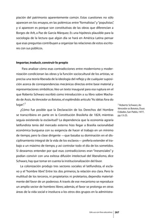 piación del patrimonio aparentemente común. Estas cuestiones no sólo
aparecen en los ensayos, en las polémicas entre “formalistas” y “populistas”
                                                                           ,
y si aparecen es porque son constitutivas de las obras que diferencian a
Borges de Arlt, a Paz de García Márquez. Es una hipótesis plausible para la
sociología de la lectura que algún día se hará en América Latina pensar
que esas preguntas contribuyen a organizar las relaciones de estos escrito-
res con sus públicos.



Importar, traducir, construir lo propio
	    Para analizar cómo esas contradicciones entre modernismo y moder-
nización condicionan las obras y la función sociocultural de los artistas, se
precisa una teoría liberada de la ideología del reflejo y de cualquier suposi-
ción acerca de correspondencias mecánicas directas entre base material y
representaciones simbólicas. Veo un texto inaugural para esa ruptura en el
que Roberto Schwarz escribió como introducción a su libro sobre Macha-
do de Assis, Ao Vencedor as Batatas, el espléndido artículo “As idéias fora do
lugar” 7
     .                                                                                      7 Roberto Schwarz, Ao

                                                                                            Vencedor as Batatas, Duas
	   ¿Cómo fue posible que la Declaración de los Derechos del Hombre
                                                                                            Cidades, San Pablo, 1977,
se transcribiera en parte en la Constitución Brasileña de 1824, mientras                    pp.13-25.
seguía existiendo la esclavitud? La dependencia que la economía agraria
latifundista tenía del mercado externo hizo llegar a Brasilia racionalidad
económica burguesa con su exigencia de hacer el trabajo en un mínimo
de tiempo, pero la clase dirigente —que basaba su dominación en el dis-
ciplinamiento integral de la vida de los esclavos— prefería extender el tra-
bajo a un máximo de tiempo, y así controlar todo el día de los sometidos.
Si deseamos entender por qué esas contradicciones eran “inesenciales” y
podían convivir con una exitosa difusión intelectual del liberalismo, dice
Schwarz, hay que tomar en cuenta la institucionalización del favor.
	   La colonización produjo tres sectores sociales: el latifundista, el escla-
vo y el “hombre libre” Entre los dos primeros, la relación era clara. Pero la
                     .
multitud de los terceros, ni propietarios ni proletarios, dependía material-
mente del favor de un poderoso. A través de ese mecanismo se reproduce
un amplio sector de hombres libres; además, el favor se prolonga en otras
áreas de la vida social e involucra a los otros dos grupos en la administra-




                                                          Sólo uso con fines educativos   267
 