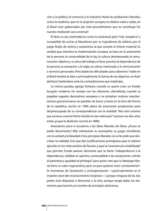 ción y la política, el comercio y la industria. Hasta las profesiones liberales,
      como la medicina, que en la acepción europea no debían nada a nadie, en
      el Brasil eran gobernadas por este procedimiento que se constituye “en
      nuestra mediación casi universal”
                                      .
      	      El favor es tan antimoderno como la esclavitud, pero “más simpático” y
      susceptible de unirse al liberalismo por su ingrediente de arbitrio, por el
      juego fluido de estima y autoestima al que somete el interés material. Es
      verdad que, mientras la modernización europea se basa en la autonomía
      de la persona, la universalidad de la ley, la cultura desinteresada, la remu-
      neración objetiva y su ética del trabajo, el favor practica la dependencia de
      la persona, la excepción a la regla, la cultura interesada y la remuneración
      a servicios personales. Pero dadas las dificultades para sobrevivir, “nadie en
      el Brasil tendría la idea o principalmente la fuerza de ser, digamos, un Kant
      del favor” batiéndose ante las contradicciones que implicaba.
               ,
      	      Lo mismo pasaba, agrega Schwarz, cuando se quería crear un Estado
      burgués moderno sin romper con las relaciones clientelistas; cuando se
      pegaban papeles decorativos europeos o se pintaban motivos arquitec-
      tónicos grecorromanos en paredes de barro; y hasta en la letra del himno
      de la república, escrita en 1890, plena de emociones progresistas pero
      despreocupada de su correspondencia con la realidad: “Nos nem creemos
      que escravos outrora/Tenha havido en tao nobre país” (outrora era dos años
      antes, ya que la abolición ocurrió en 1888).
      	      Avanzamos poco si acusamos a las ideas liberales de falsas. ¿Acaso se
      podía descartarlas? Más interesante es acompañar su juego simultáneo
      con la verdad y la falsedad. A los principios liberales no se les pide que des-
      criban la realidad, sino que den justificaciones prestigiosas para el arbitrio
      ejercido en los intercambios de favores y para la “coexistencia estabilizada”
      que permite. Puede parecer disonante que se llame “independencia a la
      dependencia, utilidad al capricho, universalidad a las excepciones, mérito
      al parentesco, igualdad al privilegio” para quien cree que la ideología libe-
      ral tiene un valor cognoscitivo, pero no para quienes viven constantemen-
      te momentos de “prestación y contraprestación —particularmente en el
      instante clave del reconocimiento recíproco—” porque ninguna de las dos
                                                  ,
      partes está dispuesta a denunciar a la otra, aunque tenga todos los ele-
      mentos para hacerlo, en nombre de principios abstractos.




268       Modernidad y Educación
 