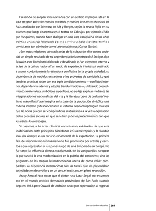Ese modo de adoptar ideas extrañas con un sentido impropio está en la
base de gran parte de nuestra literatura y nuestro arte, en el Machado de
Assis analizado por Schwarz; en Arlt y Borges, según lo revela Piglia en su
examen que luego citaremos; en el teatro de Cabrujas, por ejemplo El día
que me quieras, cuando hace dialogar en una casa caraqueña de los años
treinta a una pareja fanatizada por irse a vivir a un koljós soviético frente a
un visitante tan admirado como la revolución rusa: Carlos Gardel.
	   ¿Son estas relaciones contradictorias de la cultura de elite con su socie-
dad un simple resultado de su dependencia de las metrópolis? En rigor, dice
Schwarz, este liberalismo dislocado y desafinado es “un elemento interno y
activo de la cultura nacional” un modo de experiencia intelectual destinado
                             ,
a asumir conjuntamente la estructura conflictiva de la propia sociedad, su
dependencia de modelos extranjeros y los proyectos de cambiarla. Lo que
las obras artísticas hacen con ese triple condicionamiento —conflictos inter-
nos, dependencia exterior y utopías transformadoras—, utilizando procedi-
mientos materiales y simbólicos específicos, no se deja explicar mediante las
interpretaciones irracionalistas del arte y la literatura. Lejos de cualquier “rea-
lismo maravilloso” que imagina en la base de la producción simbólica una
materia informe y desconcertante, el estudio socioantropológico muestra
que las obras pueden ser comprendidas si abarcamos a la vez la explicación
de los procesos sociales en que se nutren y de los procedimientos con que
los artistas los retrabajan.	
	   Si pasamos a las artes plásticas encontramos evidencias de que esta
inadecuación entre principios concebidos en las metrópolis y la realidad
local no siempre es un recurso ornamental de la explotación. La primera
fase del modernismo latinoamericano fue promovida por artistas y escri-
tores que regresaban a sus países luego de una temporada en Europa. No
fue tanto la influencia directa, trasplantada, de las vanguardias europeas
lo que suscitó la veta modernizadora en la plástica del continente, sino las
preguntas de los propios latinoamericanos acerca de cómo volver com-
patibles su experiencia internacional con las tareas que les presentaban
sociedades en desarrollo, y en un caso, el mexicano, en plena revolución.
	   Aracy Amaral hace notar que el pintor ruso Lazar Segall no encuentra
eco en el mundo artístico demasiado provinciano de San Pablo cuando
llega en 1913, pero Oswald de Andrade tuvo gran repercusión al regresar




                                                              Sólo uso con fines educativos   269
 