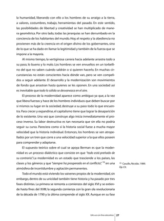 la humanidad, liberando con ello a los hombres de su arraigo a la tierra,
a valores, costumbres, trabajo, herramientas del pasado. En este sentido,
las posibilidades de libertad y creatividad se han multiplicado de mane-
ra geométrica. Por otro lado, todas las jerarquías se han derrumbado en la
conciencia de los habitantes del mundo. Hoy, el respeto y la obediencia no
provienen más de la creencia en el origen divino de los gobernantes, sino
de lo que se ha dado en llamar la legitimidad y también de la fuerza que se
impone a la mayoría.
	   Al mismo tiempo, la vertiginosa carrera hacia adelante arrastra todo a
su paso, lo bueno y lo malo. Los hombres se ven envueltos en un torbelli-
no del que no saben cuándo saldrán o si quieren hacerlo. En muchas cir-
cunstancias no están conscientes hacia dónde van, pero se ven compeli-
dos a seguir adelante. El desarrollo y la modernización son movimientos
de fondo que arrastran hasta quienes se les oponen. En una sociedad así
es inevitable que todo lo sólido se desvanezca en el aire.
	   El proceso de la modernidad aparece como ambiguo ya que, a la vez
que libera fuerzas y hace de los hombres individuos que deben buscar por
sí mismos su lugar en la sociedad, destruye a su paso todo lo que encuen-
tra. Para crecer y expandirse, el capitalismo tiene que lograr la desaparición
de lo existente. Una vez que construye algo inicia inmediatamente el pro-
ceso inverso. Su labor destructiva es tan necesaria que sin ella no podría
seguir su curso. Pareciera como si la historia social fuese a mucha mayor
velocidad que la historia individual. Entonces, los hombres se ven atrope-
llados por un tren que corre a una velocidad superior a la que ellos poseen
para comprender y adaptarse.
	   El supuesto teórico sobre el cual se apoya Berman es que la moder-
nidad es un proceso dialéctico que consiste en que “todo está preñado de
su contrario” La modernidad es un estado que trasciende a los países, las
            .
clases y los géneros y que “siempre ha prosperado en el conflicto” 19 en una
                                                                 ,                                19Casullo, Nicolás. 1989.
                                                                                                  Op. Cit.
atmósfera de incertidumbre y agitación permanentes.
	   Todo el mundo está viviendo los vaivenes propios de la modernidad, sin
embargo, dentro de su unicidad también tiene historia y ha pasado por tres
fases distintas. La primera se remonta a comienzos del siglo XVI y se extien-
de hasta fines del XVIII; la segunda comienza con la gran ola revolucionaria
de la década de 1790 y la última comprende el siglo XX. Aunque en su fase




                                                             Sólo uso con fines educativos   27
 