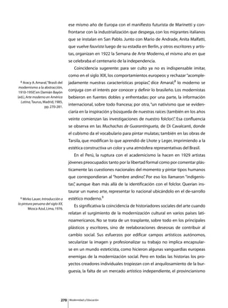 ese mismo año de Europa con el manifiesto futurista de Marinetti y con-
                                     frontarse con la industrialización que despega, con los migrantes italianos
                                     que se instalan en San Pablo. Junto con Mario de Andrade, Anita Malfatti,
                                     que vuelve fauvista luego de su estadía en Berlín, y otros escritores y artis-
                                     tas, organizan en 1922 la Semana de Arte Moderno, el mismo año en que
                                     se celebraba el centenario de la independencia.
                                     	      Coincidencia sugerente: para ser culto ya no es indispensable imitar,
                                     como en el siglo XIX, los comportamientos europeos y rechazar “acomple-
  8 Aracy A. Amaral, “Brasil: del    jadamente nuestras características propias” dice Amaral;8 lo moderno se
                                                                               ,
 modernismo a la abstracción,
 1910-1950” en Damián Bayón
             ,
                                     conjuga con el interés por conocer y definir lo brasileño. Los modernistas
(ed.), Arte moderno en América       bebieron en fuentes dobles y enfrentadas: por una parte, la información
  Latina, Taurus, Madrid, 1985,
                   pp. 270-281.
                                     internacional, sobre todo francesa; por otra, “un nativismo que se eviden-
                                     ciaría en la inspiración y búsqueda de nuestras raíces (también en los años
                                     veinte comienzan las investigaciones de nuestro folclor)” Esa confluencia
                                                                                             .
                                     se observa en las Muchachas de Guarantingueta, de Di Cavalcanti, donde
                                     el cubismo da el vocabulario para pintar mulatas; también en las obras de
                                     Tarsila, que modifican lo que aprendió de Lhote y Leger, imprimiendo a la
                                     estética constructiva un color y una atmósfera representativas del Brasil.
                                     	      En el Perú, la ruptura con el academicismo la hacen en 1929 artistas
                                     jóvenes preocupados tanto por la libertad formal como por comentar plás-
                                     ticamente las cuestiones nacionales del momento y pintar tipos humanos
                                     que correspondieran al “hombre andino” Por eso los llamaron “indigenis-
                                                                          .
                                     tas” aunque iban más allá de la identificación con el folclor. Querían ins-
                                        ,
                                     taurar un nuevo arte, representar lo nacional ubicándolo en el de-sarrollo
 9 Mirko Lauer, Introducción a       estético moderno.9
la pintura peruana del siglo XX,
                                     	      Es significativa la coincidencia de historiadores sociales del arte cuando
       Mosca Azul, Lima, 1976.
                                     relatan el surgimiento de la modernización cultural en varios países lati-
                                     noamericanos. No se trata de un trasplante, sobre todo en los principales
                                     plásticos y escritores, sino de reelaboraciones deseosas de contribuir al
                                     cambio social. Sus esfuerzos por edificar campos artísticos autónomos,
                                     secularizar la imagen y profesionalizar su trabajo no implica encapsular-
                                     se en un mundo esteticista, como hicieron algunas vanguardias europeas
                                     enemigas de la modernización social. Pero en todas las historias los pro-
                                     yectos creadores individuales tropiezan con el anquilosamiento de la bur-
                                     guesía, la falta de un mercado artístico independiente, el provincianismo




                               270       Modernidad y Educación
 
