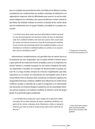 (aun en ciudades de punta, Buenos Aires, San Pablo, Lima, México), la ardua
competencia con academicistas, los resabios coloniales, el indianismo y el
regionalismo ingenuos. Ante las dificultades para asumir a la vez las tradi-
ciones indígenas, las coloniales y las nuevas tendencias, muchos sienten lo
que Mario de Andrade sintetiza al concluir la década de los veinte: decía
que los modernistas eran un grupo “aislado y escudado en su propia con-
vicción”


     [...] el único sector de la nación que hace del problema artístico nacional
     un caso de preocupación casi exclusiva. A pesar de esto, no representa
     nada de la realidad brasileña. Está fuera de nuestro ritmo social, fuera
     de nuestra inconstancia económica, fuera de la preocupación brasileña.
     Si esta minoría está aclimatada dentro de la realidad brasileña y vive en
     intimidad con el Brasil, la realidad brasileña, en cambio, no se acostum-
     bró a vivir en intimidad con ella.10                                                        10 Citado por A. A. Amaral en

                                                                                                 el artículo mencionado, p. 274.

	   Informaciones complementarias nos permiten hoy ser menos duros en
la evaluación de esas vanguardias. Aún en países donde la historia étnica
y gran parte de las tradiciones fueron arrasadas, como en la Argentina, los
artistas “adictos” a modelos europeos no son meros imitadores de estéti-
cas importadas, ni pueden ser acusados de desnacionalizar la propia cul-
tura. Ni a la larga resultan siempre las minorías insignificantes que ellos
supusieron en sus textos. Un movimiento tan cosmopolita como el de la
revista Martín Fierro en Buenos Aires, nutrido por el ultraísmo español y las
vanguardias francesas e italianas, redefine esas influencias en medio de los
conflictos sociales y culturales de su país: la emigración y la urbanización
(tan presentes en el primer Borges), la polémica con las autoridades litera-
rias previas (Lugones y la tradición criollista), el realismo social del grupo
Boedo. Si se pretende seguir empleando


     [...] la metáfora de la traducción como imagen de la operación intelec-
     tual típica de las elites literarias de países capitalistas periféricos res-
     pecto de los centros culturales, dicen Altamirano y Sarlo, es necesario
                                                                                                 11 Carlos Altamirano y Beatriz
     observar que suele ser todo el campo el que opera como matriz de tra-                       Sarlo, Literatura/Sociedad,
     ducción.11                                                                                  Buenos Aires, Hachette, 1983,
                                                                                                 pp.88-89.




                                                                Sólo uso con fines educativos   271
 