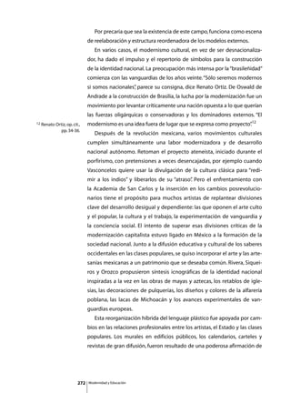Por precaria que sea la existencia de este campo, funciona como escena
                              de reelaboración y estructura reordenadora de los modelos externos.
                              	      En varios casos, el modernismo cultural, en vez de ser desnacionaliza-
                              dor, ha dado el impulso y el repertorio de símbolos para la construcción
                              de la identidad nacional. La preocupación más intensa por la “brasileñidad”
                              comienza con las vanguardias de los años veinte. “Sólo seremos modernos
                              si somos nacionales” parece su consigna, dice Renato Ortiz. De Oswald de
                                                 ,
                              Andrade a la construcción de Brasilia, la lucha por la modernización fue un
                              movimiento por levantar críticamente una nación opuesta a lo que querían
                              las fuerzas oligárquicas o conservadoras y los dominadores externos. “El
12 Renato Ortiz, op. cit.,    modernismo es una idea fuera de lugar que se expresa como proyecto”12
                                                                                                .
              pp. 34-36.
                              	      Después de la revolución mexicana, varios movimientos culturales
                              cumplen simultáneamente una labor modernizadora y de desarrollo
                              nacional autónomo. Retoman el proyecto ateneísta, iniciado durante el
                              porfirismo, con pretensiones a veces desencajadas, por ejemplo cuando
                              Vasconcelos quiere usar la divulgación de la cultura clásica para “redi-
                              mir a los indios” y liberarlos de su “atraso” Pero el enfrentamiento con
                                                                          .
                              la Academia de San Carlos y la inserción en los cambios posrevolucio-
                              narios tiene el propósito para muchos artistas de replantear divisiones
                              clave del desarrollo desigual y dependiente: las que oponen el arte culto
                              y el popular, la cultura y el trabajo, la experimentación de vanguardia y
                              la conciencia social. El intento de superar esas divisiones críticas de la
                              modernización capitalista estuvo ligado en México a la formación de la
                              sociedad nacional. Junto a la difusión educativa y cultural de los saberes
                              occidentales en las clases populares, se quiso incorporar el arte y las arte-
                              sanías mexicanas a un patrimonio que se deseaba común. Rivera, Siquei-
                              ros y Orozco propusieron síntesis icnográficas de la identidad nacional
                              inspiradas a la vez en las obras de mayas y aztecas, los retablos de igle-
                              sias, las decoraciones de pulquerías, los diseños y colores de la alfarería
                              poblana, las lacas de Michoacán y los avances experimentales de van-
                              guardias europeas.
                              	      Esta reorganización híbrida del lenguaje plástico fue apoyada por cam-
                              bios en las relaciones profesionales entre los artistas, el Estado y las clases
                              populares. Los murales en edificios públicos, los calendarios, carteles y
                              revistas de gran difusión, fueron resultado de una poderosa afirmación de




                        272       Modernidad y Educación
 