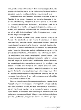 las nuevas tendencias estéticas dentro del incipiente campo cultural, y de
los vínculos novedosos que los artistas fueron creando con los administra-
dores de la educación oficial, con sindicatos y movimientos de base.
	   La historia cultural mexicana de los años treinta a cincuenta muestra la
fragilidad de esa utopía y el desgaste que fue sufriendo a causa de con-
diciones intraartísticas y sociopolíticas. El campo plástico, hegemonizado
por el realismo dogmático, el contenidismo y la subordinación del arte a
la política, pierde su vitalidad previa y consiente pocas innovaciones. Ade-
más, era difícil potenciar la acción social del arte cuando el impulso revolu-
cionario se había “institucionalizado” o sobrevivía escuetamente en movi-
mientos marginales de oposición.
	   Pese a la singular formación de los campos culturales modernos en
México y las oportunidades excepcionales de acompañar con obras
monumentales y masivas el proceso transformador, cuando la nueva fase
modernizadora irrumpe en los años cincuenta y sesenta, la situación cultu-
ral mexicana no era radicalmente distinta de la de otros países de América
Latina. Permanece el legado del realismo nacionalista, aunque ya casi no
produce obras importantes. Un Estado más rico y estable que el prome-
dio del continente sigue teniendo recursos para construir museos y cen-
tros culturales, dar becas y subsidios a intelectuales, escritores y artistas.
Pero esos apoyos van diversificándose para fomentar tendencias inéditas.
Las principales polémicas se organizan en torno de ejes semejantes a los
de otras sociedades latinoamericanas: cómo articular lo local y lo cosmo-
polita, las promesas de la modernidad y la inercia de las tradiciones; cómo
pueden alcanzar los campos culturales mayor autonomía y a la vez volver
esa voluntad de independencia compatible con el desarrollo precario del
mercado artístico y literario; de qué modo el reordenamiento industrial de
la cultura recrea las desigualdades.
	   Debemos concluir que en ninguna de estas sociedades el modernismo
ha sido la adopción mimética de modelos importados, ni la búsqueda de
soluciones meramente formales. Hasta los nombres de los movimientos,
observa Jean Franco, muestran que las vanguardias tuvieron un arraigo
social: mientras en Europa los renovadores elegían denominaciones que
indicaban su ruptura con la historia del arte —impresionismo, simbolismo,
cubismo—, en América Latina prefieren llamarse con palabras que sugie-




                                                          Sólo uso con fines educativos   273
 