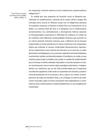 ren respuestas a factores externos al arte: modernismo, nuevomundismo,
 13 Jean Franco, La cultura     indigenismo.13
en América Latina, Grijalbo,
       México, 1986, p. 15.
                                	      Es verdad que esos proyectos de inserción social se diluyeron par-
                                cialmente en academicismos, variantes de la cultura oficial o juegos del
                                mercado, como ocurrió en distintas cuotas con el indigenismo peruano,
                                el muralismo mexicano, y Portinari en Brasil. Pero sus frustraciones no se
                                deben a un destino fatal del arte, ni al desajuste con la modernización
                                socioeconómica. Sus contradicciones y discrepancias internas expresan
                                la heterogeneidad sociocultural, la dificultad de realizarse en medio de
                                los conflictos entre diferentes temporalidades históricas que conviven en
                                un mismo presente. Pareciera entonces que, a diferencia de las lecturas
                                empecinadas en tomar partido por la cultura tradicional o las vanguardias,
                                habría que entender la sinuosa modernidad latinoamericana repensan-
                                do los modernismos como intentos de intervenir en el cruce de un orden
                                dominante semioligárquico, una economía capitalista semindustrializada y
                                movimientos sociales semitransformadores. El problema no reside en que
                                nuestros países hayan cumplido mal y tarde un modelo de modernización
                                que en Europa se habría realizado impecable, ni consiste tampoco en bus-
                                car reactivamente cómo inventar algún paradigma alternativo e indepen-
                                diente, con tradiciones que ya han sido transformadas por la expansión
                                mundial del capitalismo. Sobre todo en el período más reciente, cuando la
                                transnacionalización de la economía y de la cultura nos vuelve “contem-
                                poráneos de todos los hombres” (Paz), y sin embargo no elimina las tradi-
                                ciones nacionales, optar en forma excluyente entre dependencia o nacio-
                                nalismo, entre modernización o tradicionalidad local, es una simplificación
                                insostenible.




                          274       Modernidad y Educación
 