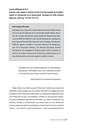 Lectura Obligatoria Nº 6
Brunner, José Joaquín. “América Latina en la Encrucijada de la Moder-
nidad” en Cartografía de la Modernidad. Santiago de Chile, Dolmen
     ,
Ediciones, 1995, pp. 119-145, 167-175.



    José Joaquín Brunner
    Sociólogo de la educación, Universidad de Oxford. Profesor titular
    de la Escuela de Gobierno de la Universidad Adolfo Ibáñez. Miem-
    bro del Consejo del Instituto Internacional de Planeamiento Edu-
    cacional (IIPE) de UNESCO y del Comité Nacional de Acreditación
    de la Agencia Nacional de Evaluación de la Calidad y Acreditación
    (ANECA), España. Presidió la Comisión Nacional de Moderniza-
    ción de la Educación Chilena y fue Ministro Secretario General
    de Gobierno. Ha trabajado en diversos países como consultor en
    asuntos de reforma educacional. Numerosas publicaciones en el
    área de educación, educación superior y análisis cultural.




             Occidente vive una situación explosiva, una pluralización
             que aparece irrefrenable y que torna imposible concebir
             el mundo y la historia según puntos de vista unitarios.


                             Gianni Vattimo, La Sociedad Transparente.



	   Debo ofrecer una doble excusa. Primero, por hablar esta mañana en
castellano a falta, siquiera, de un modesto “portuñol” En seguida, por usar
                                                     .
los próximos 40 minutos para desarrollar un conjunto de argumentos que,
en el mejor de los casos, me adelanto a señalar, no son más que conjetu-
ras, juicios probables, exploratorios, formados con datos incompletos, por
indicios y señales, en confrontación con autores que, a su vez, reflexionan
y hacen conjeturas. ¿Qué me propongo, entonces, hacer? Casi me atrevería
a decir —si no sonara un poco pretencioso— que me propongo discurrir




                                                         Sólo uso con fines educativos   275
 