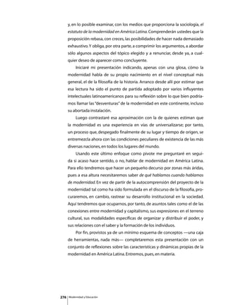y, en lo posible examinar, con los medios que proporciona la sociología, el
      estatuto de la modernidad en América Latina. Comprenderán ustedes que la
      proposición rebasa, con creces, las posibilidades de hacer nada demasiado
      exhaustivo. Y obliga, por otra parte, a comprimir los argumentos, a abordar
      sólo algunos aspectos del tópico elegido y a renunciar, desde ya, a cual-
      quier deseo de aparecer como concluyente.
      	        Iniciaré mi presentación indicando, apenas con una glosa, cómo la
      modernidad habla de su propio nacimiento en el nivel conceptual más
      general, el de la filosofía de la historia. Arranco desde allí por estimar que
      esa lectura ha sido el punto de partida adoptado por varios influyentes
      intelectuales latinoamericanos para su reflexión sobre lo que bien podría-
      mos llamar las “desventuras” de la modernidad en este continente, incluso
      su abortada instalación.
      	        Luego contrastaré esa aproximación con la de quienes estiman que
      la modernidad es una experiencia en vías de universalizarse; por tanto,
      un proceso que, despegado finalmente de su lugar y tiempo de origen, se
      entremezcla ahora con las condiciones peculiares de existencia de las más
      diversas naciones, en todos los lugares del mundo.
      	        Usando este último enfoque como pivote me preguntaré en segui-
      da si acaso hace sentido, o no, hablar de modernidad en América Latina.
      Para ello tendremos que hacer un pequeño decurso por zonas más áridas,
      pues a esa altura necesitaremos saber de qué hablamos cuando hablamos
      de modernidad. En vez de partir de la autocomprensión del proyecto de la
      modernidad tal como ha sido formulada en el discurso de la filosofía, pro-
      curaremos, en cambio, rastrear su desarrollo institucional en la sociedad.
      Aquí tendremos que ocuparnos, por tanto, de asuntos tales como el de las
      conexiones entre modernidad y capitalismo, sus expresiones en el terreno
      cultural, sus modalidades específicas de organizar y distribuir el poder, y
      sus relaciones con el saber y la formación de los individuos.
      	        Por fin, provistos ya de un mínimo esquema de conceptos —una caja
      de herramientas, nada más— completaremos esta presentación con un
      conjunto de reflexiones sobre las características y dinámicas propias de la
      modernidad en América Latina. Entremos, pues, en materia.




276       Modernidad y Educación
 