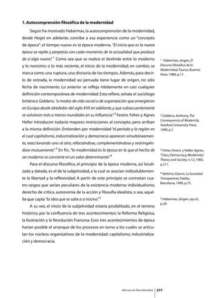 1. Autocomprensión filosófica de la modernidad
	   Según ha mostrado Habermas, la autocomprensión de la modernidad,
desde Hegel en adelante, concibe a esa experiencia como un “concepto
de época”: el tiempo nuevo es la época moderna. “El inicio que es la nueva
época se repite y perpetúa con cada momento de la actualidad que produce
de sí algo nuevo” 1 Como sea que se realice el deslinde entre lo moderno
                .                                                                          1 Habermas, Jürgen, El
y lo novísimo o lo más reciente, el inicio de la modernidad, en cambio, se                 Discurso filosófico de la
                                                                                           Modernidad, Taurus, Buenos
marca como una ruptura, una divisoria de los tiempos. Además, para decir-                  Aires, 1989, p.17.
lo de entrada, la modernidad así pensada tiene lugar de origen, no sólo
fecha de nacimiento. Lo anterior se refleja nítidamente en casi cualquier
definición contemporánea de modernidad. Esta refiere, señala el sociólogo
británico Giddens, “a modos de vida social o de organización que emergieron
en Europa desde alrededor del siglo XVII en adelante, y que subsecuentemente
se volvieron más o menos mundiales en su influencia” 2 Ferenc Feher y Agnes
                                                   .                                       2 Giddens, Anthony, The

                                                                                           Consequences of Modernity,
Heller introducen todavía mayores restricciones al concepto, pero arriban
                                                                                           Stanford University Press,
a la misma definición. Entienden por modernidad “el período y la región en                 1990, p. l.
el cual capitalismo, industrialización y democracia aparecen simultáneamen-
te, reaccionando uno al otro, reforzándose, complementándose y restringién-
dose mutuamente” 3 En fin, “la modernidad es la época en la que el hecho de
               .                                                                           3 Feher, Ferenc y Heller, Agnes,

                                                                                           “Class, Democracy, Modernity”  ,
ser moderno se convierte en un valor determinante” 4
                                                 .
                                                                                           Theory and Society, n.12, 1983,
	   Para el discurso filosófico, el principio de la época moderna, así locali-             p.211.
zada y datada, es el de la subjetividad, a la cual se asocian indisolublemen-              4 Vattimo, Gianni, La Sociedad

te la libertad y la reflexividad. A partir de este principio se connotan cua-              Transparente, Paidós,
                                                                                           Barcelona, 1990, p.73.
tro rasgos que serían peculiares de la existencia moderna: individualismo,
derecho de crítica, autonomía de la acción y filosofía idealista, o sea, aqué-
lla que capta “la idea que se sabe a sí misma” 5
                                             .                                             5 Habermas, Jürgen, op.cit.,

                                                                                           p.29.
	   A su vez, el inicio de la subjetividad estaría posibilitado, en el terreno
histórico, por la confluencia de tres acontecimientos: la Reforma Religiosa,
la Ilustración y la Revolución Francesa. Esos tres acontecimientos de época
harían posible el arranque de los procesos en torno a los cuales se articu-
lan los núcleos organizativos de la modernidad: capitalismo, industrializa-
ción y democracia.




                                                          Sólo uso con fines educativos   277
 