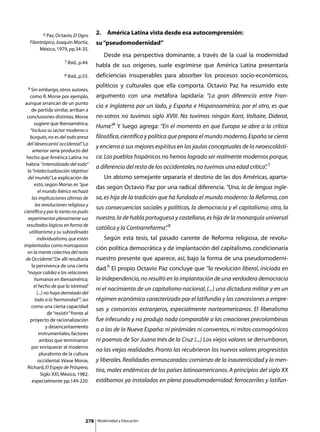 6 Paz, Octavio, El Ogro          2.	 América Latina vista desde esa autocomprensión:
   Filantrópico, Joaquín Mortiz,            su “pseudomodernidad”
        México, 1979, pp.34-35.
                                            	      Desde esa perspectiva dominante, a través de la cual la modernidad
                         7 Ibid., p.44.
                                            habla de sus orígenes, suele esgrimirse que América Latina presentaría
                         8 Ibid., p.55.     deficiencias insuperables para absorber los procesos socio-económicos,

  9 Sin embargo, otros autores,
                                            políticos y culturales que ella comporta. Octavio Paz ha resumido este
    como R. Morse por ejemplo,              argumento con una metáfora lapidaria: “La gran diferencia entre Fran-
 aunque arrancan de un punto
                                            cia e Inglaterra por un lado, y España e Hispanoamérica, por el otro, es que
      de partida similar, arriban a
  conclusiones distintas. Morse             no-sotros no tuvimos siglo XVIII. No tuvimos ningún Kant, Voltaire, Diderot,
       sugiere que Iberoamérica,
                                            Hume”6 Y luego agrega: “En el momento en que Europa se abre a la crítica
                                                .
     “incluso su sector moderno o
    burgués, no es del todo presa           filosófica, científica y política que prepara el mundo moderno, España se cierra
  del ‘desencanto’ occidental” Lo   .
                                            y encierra a sus mejores espíritus en las jaulas conceptuales de la neoescolásti-
      anterior sería producto del
  hecho que América Latina no               ca. Los pueblos hispánicos no hemos logrado ser realmente modernos porque,
 habría “internalizado del todo”
                                            a diferencia del resto de los occidentales, no tuvimos una edad crítica” 7
                                                                                                                   .
   la “intelectualización ‘objetiva’
   del mundo” La explicación de
                   .                        	      Un abismo semejante separaría el destino de las dos Américas, aparta-
       esto, según Morse, es “que
                                            das según Octavio Paz por una radical diferencia. “Una, la de lengua ingle-
          el mundo ibérico rechazó
      las implicaciones últimas de          sa, es hija de la tradición que ha fundado el mundo moderno: la Reforma, con
        las revoluciones religiosa y
                                            sus consecuencias sociales y políticas, la democracia y el capitalismo; otra, la
científica y por lo tanto no pudo
   experimentar plenamente sus              nuestra, la de habla portuguesa y castellana, es hija de la monarquía universal
  resultados lógicos en forma de
                                            católica y la Contrarreforma” 8
                                                                        .
    utilitarismo y su subordinado
         individualismo, que están          	      Según esta tesis, tal pasado carente de Reforma religiosa, de revolu-
implantados como marcapasos
                                            ción política democrática y de implantación del capitalismo, condicionaría
   en la mente colectiva del resto
 de Occidente” De allí resultaría
                     .                      nuestro presente que aparece, así, bajo la forma de una pseudomoderni-
      la pervivenca de una cierta
                                            dad.9 El propio Octavio Paz concluye que “la revolución liberal, iniciada en
  “mayor calidez e las relaciones
        humanas en Iberoamérica;            la Independencia, no resultó en la implantación de una verdadera democracia
       el hecho de que la ‘otretrad’
                                            ni el nacimiento de un capitalismo nacional, (...) una dictadura militar y en un
         (...) no haya derrotado del
        todo a la ‘hermandad’”; así         régimen económico caracterizado por el latifundio y las concesiones a empre-
      como una cierta capacidad
                                            sas y consorcios extranjeros, especialmente norteamericanos. El liberalismo
                 de “resistir” frente al
    proyecto de racionalización             fue infecundo y no produjo nada comparable a las creaciones precolombinas
                y desencantamiento
                                            o a las de la Nueva España: ni pirámides ni conventos, ni mitos cosmogónicos
          instrumentales, factores
           ambos que terminarían            ni poemas de Sor Juana Inés de la Cruz (...) Los viejos valores se derrumbaron,
      por enriquecer el moderno
                                            no las viejas realidades. Pronto las recubrieron los nuevos valores progresistas
           pluralismo de la cultura
          occidental. Véase Morse,          y liberales. Realidades enmascaradas: comienzo de la inautenticidad y la men-
   Richard, El Espejo de Próspero,
                                            tira, males endémicos de los países latinoamericanos. A principios del siglo XX
            Siglo XXI, México, 1982,
      especialmente pp.149-220.             estábamos ya instalados en plena pseudomodernidad: ferrocarriles y latifun-




                                      278       Modernidad y Educación
 