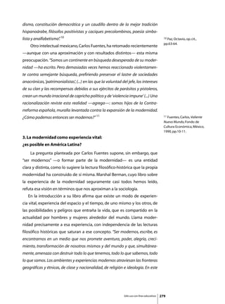 dismo, constitución democrática y un caudillo dentro de la mejor tradición
hispanoárabe, filósofos positivistas y caciques precolombinos, poesía simbo-
lista y analfabetismo” 10
                     .                                                                           10 Paz, Octavio, op. cit.,

                                                                                                 pp.63-64.
	    Otro intelectual mexicano, Carlos Fuentes, ha retomado recientemente
—aunque con una aproximación y con resultados distintos— esta misma
preocupación. “Somos un continente en búsqueda desesperada de su moder-
nidad —ha escrito. Pero demasiadas veces hemos reaccionado violentamen-
te contra semejante búsqueda, prefiriendo preservar el lastre de sociedades
anacrónicas, ‘patrimonialistas’, (...) en las que la voluntad del jefe, los intereses
de su clan y las recompensas debidas a sus ejércitos de parásitos y pistoleros,
crean un mundo irracional de capricho político y de ‘violencia impune’ (...) Una
racionalización reviste esta realidad —agrega—: somos hijos de la Contra-
rreforma española, muralla levantada contra la expansión de la modernidad.
¿Cómo podemos entonces ser modernos?” 11                                                         11 Fuentes, Carlos, Valiente

                                                                                                 Nuevo Mundo, Fondo de
                                                                                                 Cultura Económica, México,
                                                                                                 1990, pp.10-11.
3. La modernidad como experiencia vital:
¿es posible en América Latina?
	    La pregunta planteada por Carlos Fuentes supone, sin embargo, que
“ser modernos” —o formar parte de la modernidad— es una entidad
clara y distinta, como lo sugiere la lectura filosófico-histórica que la propia
modernidad ha construido de sí misma. Marshal Berman, cuyo libro sobre
la experiencia de la modernidad seguramente casi todos hemos leído,
refuta esa visión en términos que nos aproximan a la sociología.
	   En la introducción a su libro afirma que existe un modo de experien-
cia vital, experiencia del espacio y el tiempo, de uno mismo y los otros, de
las posibilidades y peligros que entraña la vida, que es compartido en la
actualidad por hombres y mujeres alrededor del mundo. Llama moder-
nidad precisamente a esa experiencia, con independencia de las lecturas
filosófico históricas que saturan a ese concepto. “Ser modernos, escribe, es
encontrarnos en un medio que nos promete aventura, poder, alegría, creci-
miento, transformación de nosotros mismos y del mundo y que, simultánea-
mente, amenaza con destruir todo lo que tenemos, todo lo que sabemos, todo
lo que somos. Los ambientes y experiencias modernos atraviesan las fronteras
geográficas y étnicas, de clase y nacionalidad, de religión e ideología. En este




                                                               Sólo uso con fines educativos   279
 