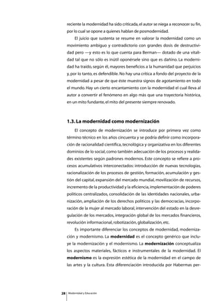 reciente la modernidad ha sido criticada, el autor se niega a reconocer su fin,
     por lo cual se opone a quienes hablan de posmodernidad.
     	       El juicio que sustenta se resume en valorar la modernidad como un
     movimiento ambiguo y contradictorio con grandes dosis de destructivi-
     dad pero —y esto es lo que cuenta para Berman— dotado de una vitali-
     dad tal que no sólo es inútil oponérsele sino que es dañino. La moderni-
     dad ha traído, según él, mayores beneficios a la humanidad que perjuicios
     y, por lo tanto, es defendible. No hay una crítica a fondo del proyecto de la
     modernidad a pesar de que éste muestra signos de agotamiento en todo
     el mundo. Hay un cierto encantamiento con la modernidad el cual lleva al
     autor a convertir el fenómeno en algo más que una trayectoria histórica,
     en un mito fundante, el mito del presente siempre renovado.



     1.3. La modernidad como modernización
     	       El concepto de modernización se introduce por primera vez como
     término técnico en los años cincuenta y se podría definir como incorpora-
     ción de racionalidad científica, tecnológica y organizativa en los diferentes
     dominios de lo social, como también adecuación de los procesos y realida-
     des existentes según padrones modernos. Este concepto se refiere a pro-
     cesos acumulativos interconectados: introducción de nuevas tecnologías,
     racionalización de los procesos de gestión, formación, acumulación y ges-
     tión del capital, expansión del mercado mundial, movilización de recursos,
     incremento de la productividad y la eficiencia, implementación de poderes
     políticos centralizados, consolidación de las identidades nacionales, urba-
     nización, ampliación de los derechos políticos y las democracias, incorpo-
     ración de la mujer al mercado laboral, intervención del estado en la desre-
     gulación de los mercados, integración global de los mercados financieros,
     revolución informacional, robotización, globalización, etc.
     	       Es importante diferenciar los conceptos de modernidad, moderniza-
     ción y modernismo. La modernidad es el concepto genérico que inclu-
     ye la modernización y el modernismo. La modernización conceptualiza
     los aspectos materiales, fácticos e instrumentales de la modernidad. El
     modernismo es la expresión estética de la modernidad en el campo de
     las artes y la cultura. Esta diferenciación introducida por Habermas per-




28       Modernidad y Educación
 