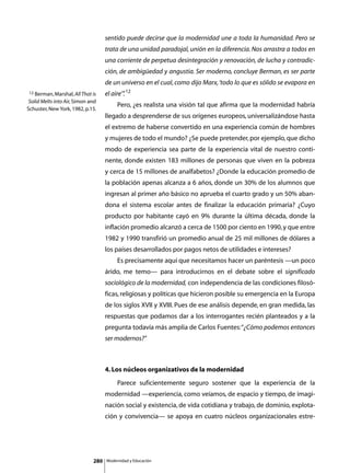 sentido puede decirse que la modernidad une a toda la humanidad. Pero se
                                    trata de una unidad paradojal, unión en la diferencia. Nos arrastra a todos en
                                    una corriente de perpetua desintegración y renovación, de lucha y contradic-
                                    ción, de ambigüedad y angustia. Ser moderno, concluye Berman, es ser parte
                                    de un universo en el cual, como dijo Marx, ‘todo lo que es sólido se evapora en
12 Berman, Marshal, All That is     el aire’” 12
                                            .
 Solid Melts into Air, Simon and
                                    	        Pero, ¿es realista una visión tal que afirma que la modernidad habría
Schuster, New York, 1982, p.15.
                                    llegado a desprenderse de sus orígenes europeos, universalizándose hasta
                                    el extremo de haberse convertido en una experiencia común de hombres
                                    y mujeres de todo el mundo? ¿Se puede pretender, por ejemplo, que dicho
                                    modo de experiencia sea parte de la experiencia vital de nuestro conti-
                                    nente, donde existen 183 millones de personas que viven en la pobreza
                                    y cerca de 15 millones de analfabetos? ¿Donde la educación promedio de
                                    la población apenas alcanza a 6 años, donde un 30% de los alumnos que
                                    ingresan al primer año básico no aprueba el cuarto grado y un 50% aban-
                                    dona el sistema escolar antes de finalizar la educación primaria? ¿Cuyo
                                    producto por habitante cayó en 9% durante la última década, donde la
                                    inflación promedio alcanzó a cerca de 1500 por ciento en 1990, y que entre
                                    1982 y 1990 transfirió un promedio anual de 25 mil millones de dólares a
                                    los países desarrollados por pagos netos de utilidades e intereses?
                                    	        Es precisamente aquí que necesitamos hacer un paréntesis —un poco
                                    árido, me temo— para introducirnos en el debate sobre el significado
                                    sociológico de la modernidad, con independencia de las condiciones filosó-
                                    ficas, religiosas y políticas que hicieron posible su emergencia en la Europa
                                    de los siglos XVII y XVIII. Pues de ese análisis depende, en gran medida, las
                                    respuestas que podamos dar a los interrogantes recién planteados y a la
                                    pregunta todavía más amplia de Carlos Fuentes: “¿Cómo podemos entonces
                                    ser modernos?”



                                    4. Los núcleos organizativos de la modernidad
                                    	        Parece suficientemente seguro sostener que la experiencia de la
                                    modernidad —experiencia, como veíamos, de espacio y tiempo, de imagi-
                                    nación social y existencia, de vida cotidiana y trabajo, de dominio, explota-
                                    ción y convivencia— se apoya en cuatro núcleos organizacionales estre-




                              280       Modernidad y Educación
 