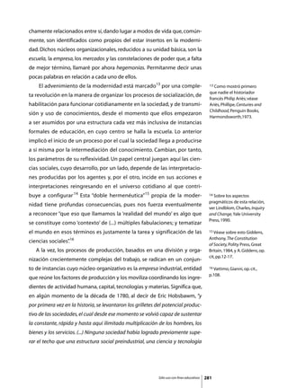 chamente relacionados entre sí, dando lugar a modos de vida que, común-
mente, son identificados como propios del estar insertos en la moderni-
dad. Dichos núcleos organizacionales, reducidos a su unidad básica, son la
escuela, la empresa, los mercados y las constelaciones de poder que, a falta
de mejor término, llamaré por ahora hegemonías. Permítanme decir unas
pocas palabras en relación a cada uno de ellos.
	    El advenimiento de la modernidad está marcado13 por una comple-                          13 Como mostró primero

                                                                                              que nadie el historiador
ta revolución en la manera de organizar los procesos de socialización, de
                                                                                              francés Philip Ariès; véase
habilitación para funcionar cotidianamente en la sociedad, y de transmi-                      Ariès, Phillipe, Centuries and
                                                                                              Childhood, Penguin Books,
sión y uso de conocimientos, desde el momento que ellos empezaron
                                                                                              Harmondsworth,1973.
a ser asumidos por una estructura cada vez más inclusiva de instancias
formales de educación, en cuyo centro se halla la escuela. Lo anterior
implicó el inicio de un proceso por el cual la sociedad llega a producirse
a sí misma por la intermediación del conocimiento. Cambian, por tanto,
los parámetros de su reflexividad. Un papel central juegan aquí las cien-
cias sociales, cuyo desarrollo, por un lado, depende de las interpretacio-
nes producidas por los agentes y, por el otro, incide en sus acciones e
interpretaciones reingresando en el universo cotidiano al que contri-
buye a configurar.14 Esta “doble hermenéutica”15 propia de la moder-                         14 Sobre los aspectos

                                                                                             pragmáticos de esta relación,
nidad tiene profundas consecuencias, pues nos fuerza eventualmente
                                                                                             ver Lindblom, Charles, Inquiry
a reconocer “que eso que llamamos la ‘realidad del mundo’ es algo que                        and Change, Yale University
                                                                                             Press, 1990.
se constituye como ‘contexto’ de (...) múltiples fabulaciones; y tematizar
el mundo en esos términos es justamente la tarea y significación de las                      15 Véase sobre esto Giddens,

                                                                                             Anthony, The Constitution
ciencias sociales”16
                 .
                                                                                             of Society, Polity Press, Great
	   A la vez, los procesos de producción, basados en una división y orga-                    Britain, 1984, y A. Giddens, op.
                                                                                             cit, pp.12-17.
nización crecientemente complejas del trabajo, se radican en un conjun-
to de instancias cuyo núcleo organizativo es la empresa industrial, entidad                  16 Vattimo, Gianni, op. cit.,

                                                                                             p.108.
que reúne los factores de producción y los moviliza coordinando los ingre-
dientes de actividad humana, capital, tecnologías y materias. Significa que,
en algún momento de la década de 1780, al decir de Eric Hobsbawm, “y
por primera vez en la historia, se levantaron los grilletes del potencial produc-
tivo de las sociedades, el cual desde ese momento se volvió capaz de sustentar
la constante, rápida y hasta aquí ilimitada multiplicación de los hombres, los
bienes y los servicios. (...) Ninguna sociedad había logrado previamente supe-
rar el techo que una estructura social preindustrial, una ciencia y tecnología




                                                            Sólo uso con fines educativos   281
 
