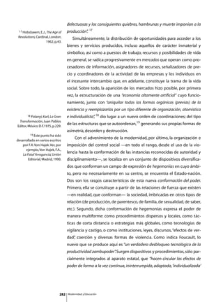 defectuosas y los consiguientes quiebres, hambrunas y muerte imponían a la
                                                        17
 17 Hobsbawm, E.J., The Age of      producción”
                                              .
 Revolutions, Cardinal, London,     	      Simultáneamente, la distribución de oportunidades para acceder a los
                    1962, p,43.
                                    bienes y servicios producidos, incluso aquellos de carácter inmaterial y
                                    simbólico, así como a puestos de trabajo, recursos y posibilidades de vida
                                    en general, se radica progresivamente en mercados que operan como pro-
                                    cesadores de información, asignadores de recursos, señalizadores de pre-
                                    cio y coordinadores de la actividad de las empresas y los individuos en
                                    el incesante intercambio que, en adelante, constituye la trama de la vida
                                    social. Sobre todo, la aparición de los mercados hizo posible, por primera
                                    vez, la estructuración de una “economía altamente artificial” cuyo funcio-
                                    namiento, junto con “aniquilar todas las formas orgánicas (previas) de la
                                    existencia y reemplazarlas por un tipo diferente de organización, atomística
       18 Polanyi, Karl, La Gran    e individualista” 18 dio lugar a un nuevo orden de coordinaciones; del tipo
                                                    ,
 Transformación, Juan Pablos
Editor, México D.F.1975, p.229.
                                    de las estructuras que se autoordenan,19 generando sus propias formas de
                                    asimetría, desorden y destrucción.
         19 Este punto ha sido

desarrollado en varios escritos
                                    	        Con el advenimiento de la modernidad, por último, la organización e
    por F.A. Von Hajek. Ver, por    imposición del control social —en todo el rango, desde el uso de la vio-
      ejemplo, Von Hajek, F.A.,
    La Fatal Arrogancia, Unión
                                    lencia hasta la conformación de las instancias reconocidas de autoridad y
        Editorial, Madrid, 1990.    disciplinamiento—, se localiza en un conjunto de dispositivos diversifica-
                                    dos que conforman un campo de expresión de hegemonías en cuyo ámbi-
                                    to, pero no necesariamente en su centro, se encuentra el Estado-nación.
                                    Dos son los rasgos característicos de esta nueva conformación del poder.
                                    Primero, ella se constituye a partir de las relaciones de fuerza que existen
                                    —en realidad, que conforman— la sociedad, imbricadas en otros tipos de
                                    relación (de producción, de parentesco, de familia, de sexualidad, de saber,
                                    etc.). Segundo, dicha conformación de hegemonías expresa el poder de
                                    manera multiforme: como procedimientos dispersos y locales, como tác-
                                    ticas de corta distancia o estrategias más globales, como tecnologías de
                                    vigilancia y castigo, o como instituciones, leyes, discursos, “efectos de ver-
                                    dad” coerción y diversas formas de violencia. Como indica Foucault, lo
                                       ,
                                    nuevo que se produce aquí es “un verdadero desbloqueo tecnológico de la
                                    productividad zambupoder” Surgen dispositivos y procedimientos, sólo par-
                                                            .
                                    cialmente integrados al aparato estatal, que “hacen circular los efectos de
                                    poder de forma a la vez continua, ininterrumpida, adaptada, ‘individualizada’




                              282       Modernidad y Educación
 