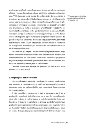 en el cuerpo social todo entero. Estas nuevas técnicas son a la vez mucho más
eficaces y menos dispendiosas (...) que las técnicas utilizadas hasta enton-
ces...”20 Designamos como campo de conformación de hegemonías al
      .                                                                                   20 Foucault, Michel, Microfísica

                                                                                          del Poder, La Piqueta, Madrid,
ámbito en que esa productividad del poder se expresa estratégicamente,
                                                                                          1978, pp.182-183.
dando lugar a dominaciones más o menos globales y coherentes; desple-
gándose en estrategias generales e imponiendo una dirección, un orden,
una organización y hasta su explicación y “justificación verdadera” a los
numerosos fenómenos de poder que transcurren en la sociedad. Y habla-
mos de un campo de luchas de hegemonías para reflejar el hecho de que
dichas estrategias no logran nunca cerrar completamente los circuitos del
poder, ni imponen una simple división de bloques dominante/dominado.
Los efectos de poder son, en este sentido, también efectos de resistencia,
de inadaptación, de desajuste, de “cortocircuito” y transformación de las
situaciones de dominación.
	    En suma, escuela, empresa industrial, mercados y fenómenos de hege-
monía conforman el envigado institucional de la sociedad moderna, con
independencia de los fines (ideas, racionalidad sustantiva) que puedan
esgrimirse para justificar ideológicamente cada una de dichas instancias o
el tipo de sociedad que emerge de su combinación.
	    ¿Cuál es, sin embargo, ese tipo de sociedad? ¿Es un solo tipo o son
diversos tipos de sociedad?



5. Rasgos típicos de la modernidad
	    En general, podemos postular que el tipo de sociedad (moderna) de
que hablamos se constituye sobre la matriz de las organizaciones descri-
tas, dando lugar, por su interrelación, a un conjunto de fenómenos que
son, a su vez, típicos.
	   El más conocido es ciertamente el que se construye a partir de la
producción organizada industrialmente por y para los mercados; prin-
cipio axial en torno al cual se levanta la sociedad capitalista. Como bien
lo expresa A. Giddens, el capitalismo es primero que todo “un sistema de
producción de mercancías centrado sobre la relación entre propiedad priva-
da del capital y trabajo asalariado desprovisto de propiedad, relación eje de
un sistema de clases. La empresa capitalista depende de la producción para




                                                         Sólo uso con fines educativos   283
 