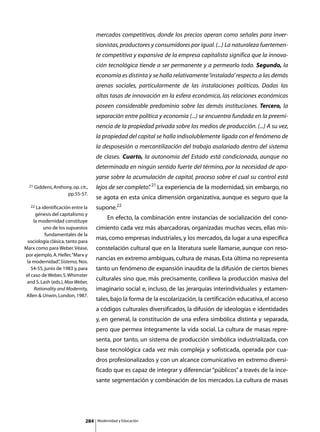 mercados competitivos, donde los precios operan como señales para inver-
                                    sionistas, productores y consumidores por igual. (...) La naturaleza fuertemen-
                                    te competitiva y expansiva de la empresa capitalista significa que la innova-
                                    ción tecnológica tiende a ser permanente y a permearlo todo. Segundo, la
                                    economía es distinta y se halla relativamente ‘instalada’ respecto a las demás
                                    arenas sociales, particularmente de las instalaciones políticas. Dadas las
                                    altas tasas de innovación en la esfera económica, las relaciones económicas
                                    poseen considerable predominio sobre las demás instituciones. Tercero, la
                                    separación entre política y economía (...) se encuentra fundada en la preemi-
                                    nencia de la propiedad privada sobre los medios de producción. (...) A su vez,
                                    la propiedad del capital se halla indisolublemente ligada con el fenómeno de
                                    la desposesión o mercantilización del trabajo asalariado dentro del sistema
                                    de clases. Cuarto, la autonomía del Estado está condicionada, aunque no
                                    determinada en ningún sentido fuerte del término, por la necesidad de apo-
                                    yarse sobre la acumulación de capital, proceso sobre el cual su control está
  21 Giddens, Anthony, op. cit.,    lejos de ser completo” 21 La experiencia de la modernidad, sin embargo, no
                                                         .
                      pp.55-57.
                                    se agota en esta única dimensión organizativa, aunque es seguro que la
   22 La identificación entre la    supone.22
      génesis del capitalismo y
     la modernidad constituye
                                    	        En efecto, la combinación entre instancias de socialización del cono-
         uno de los supuestos       cimiento cada vez más abarcadoras, organizadas muchas veces, ellas mis-
          fundamentales de la
 sociología clásica, tanto para
                                    mas, como empresas industriales, y los mercados, da lugar a una específica
Marx como para Weber. Véase,        constelación cultural que en la literatura suele llamarse, aunque con reso-
por ejemplo, A. Heller, “Marx y
 la modernidad” Sistema, Nos.
                  ,
                                    nancias en extremo ambiguas, cultura de masas. Esta última no representa
   54-55, junio de 1983 y, para     tanto un fenómeno de expansión inaudita de la difusión de ciertos bienes
el caso de Weber, S. Whimster
 and S. Lash (eds.), Max Weber,
                                    culturales sino que, más precisamente, conlleva la producción masiva del
     Rationality and Modernity,     imaginario social e, incluso, de las jerarquías interindividuales y estamen-
 Allen  Unwin, London, 1987.
                                    tales, bajo la forma de la escolarización, la certificación educativa, el acceso
                                    a códigos culturales diversificados, la difusión de ideologías e identidades
                                    y, en general, la constitución de una esfera simbólica distinta y separada,
                                    pero que permea íntegramente la vida social. La cultura de masas repre-
                                    senta, por tanto, un sistema de producción simbólica industrializada, con
                                    base tecnológica cada vez más compleja y sofisticada, operada por cua-
                                    dros profesionalizados y con un alcance comunicativo en extremo diversi-
                                    ficado que es capaz de integrar y diferenciar “públicos” a través de la ince-
                                    sante segmentación y combinación de los mercados. La cultura de masas




                              284       Modernidad y Educación
 