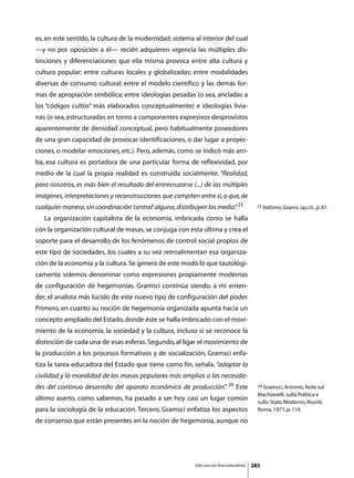 es, en este sentido, la cultura de la modernidad; sistema al interior del cual
—y no por oposición a él— recién adquieren vigencia las múltiples dis-
tinciones y diferenciaciones que ella misma provoca entre alta cultura y
cultura popular; entre culturas locales y globalizadas; entre modalidades
diversas de consumo cultural; entre el modelo científico y las demás for-
mas de apropiación simbólica; entre ideologías pesadas (o sea, ancladas a
los “códigos cultos” más elaborados conceptualmente) e ideologías livia-
nas (o sea, estructuradas en torno a componentes expresivos desprovistos
aparentemente de densidad conceptual, pero habitualmente poseedores
de una gran capacidad de provocar identificaciones, o dar lugar a proyec-
ciones, o modelar emociones, etc.). Pero, además, como se indicó más arri-
ba, esa cultura es portadora de una particular forma de reflexividad, por
medio de la cual la propia realidad es construida socialmente. “Realidad,
para nosotros, es más bien el resultado del entrecruzarse (...) de las múltiples
imágenes, interpretaciones y reconstrucciones que compiten entre sí, o que, de
cualquier manera, sin coordinación ‘central’ alguna, distribuyen los media” 23
                                                                          .                  23 Vattimo, Gianni, op.cit., p. 81.

	   La organización capitalista de la economía, imbricada como se halla
con la organización cultural de masas, se conjuga con ésta última y crea el
soporte para el desarrollo de los fenómenos de control social propios de
este tipo de sociedades, los cuales a su vez retroalimentan esa organiza-
ción de la economía y la cultura. Se genera de este modo lo que tautológi-
camente solemos denominar como expresiones propiamente modernas
de configuración de hegemonías. Gramsci continúa siendo, a mi enten-
der, el analista más lúcido de este nuevo tipo de configuración del poder.
Primero, en cuanto su noción de hegemonía organizada apunta hacia un
concepto ampliado del Estado, donde éste se halla imbricado con el movi-
miento de la economía, la sociedad y la cultura, incluso si se reconoce la
distinción de cada una de esas esferas. Segundo, al ligar el movimiento de
la producción a los procesos formativos y de socialización, Gramsci enfa-
tiza la tarea educadora del Estado que tiene como fin, señala, “adaptar la
civilidad y la moralidad de las masas populares más amplias a las necesida-
des del continuo desarrollo del aparato económico de producción” 24 Este
                                                               .                              24 Gramsci, Antonio, Note sul

                                                                                              Machiavelli, sulla Política e
último aserto, como sabemos, ha pasado a ser hoy casi un lugar común
                                                                                              sullo Stato Moderno, Riuniti,
para la sociología de la educación. Tercero, Gramsci enfatiza los aspectos                    Roma, 1971, p. 114.

de consenso que están presentes en la noción de hegemonía, aunque no




                                                            Sólo uso con fines educativos   285
 