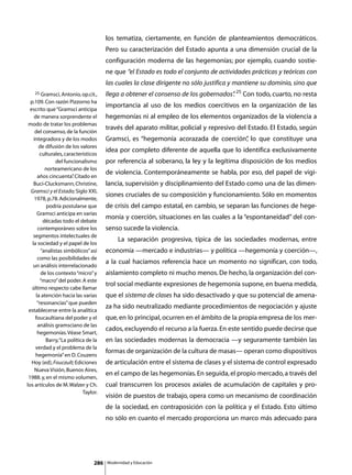 los tematiza, ciertamente, en función de planteamientos democráticos.
                                       Pero su caracterización del Estado apunta a una dimensión crucial de la
                                       configuración moderna de las hegemonías; por ejemplo, cuando sostie-
                                       ne que “el Estado es todo el conjunto de actividades prácticas y teóricas con
                                       las cuales la clase dirigente no sólo justifica y mantiene su dominio, sino que
   25 Gramsci, Antonio, op.cit.,       llega a obtener el consenso de los gobernados” 25 Con todo, cuarto, no resta
                                                                                    .
  p.109. Con razón Pizzorno ha
                                       importancia al uso de los medios coercitivos en la organización de las
  escrito que “Gramsci anticipa
    de manera sorprendente el          hegemonías ni al empleo de los elementos organizados de la violencia a
 modo de tratar los problemas
                                       través del aparato militar, policial y represivo del Estado. El Estado, según
     del consenso, de la función
    integradora y de los modos         Gramsci, es “hegemonía acorazada de coerción” lo que constituye una
                                                                                   ,
       de difusión de los valores
                                       idea por completo diferente de aquella que lo identifica exclusivamente
       culturales, característicos
               del funcionalismo       por referencia al soberano, la ley y la legítima disposición de los medios
          norteamericano de los
                                       de violencia. Contemporáneamente se habla, por eso, del papel de vigi-
      años cincuenta” Citado en
                       .
    Buci-Clucksmann, Christine,        lancia, supervisión y disciplinamiento del Estado como una de las dimen-
  Gramsci y el Estado; Siglo XXI,
                                       siones cruciales de su composición y funcionamiento. Sólo en momentos
    1978, p.78. Adicionalmente,
          podría postularse que        de crisis del campo estatal, en cambio, se separan las funciones de hege-
      Gramsci anticipa en varias
                                       monía y coerción, situaciones en las cuales a la “espontaneidad” del con-
         décadas todo el debate
      contemporáneo sobre los          senso sucede la violencia.
    segmentos intelectuales de
                                       	        La separación progresiva, típica de las sociedades modernas, entre
   la sociedad y el papel de los
        “analistas simbólicos” así     economía —mercado e industrias— y política —hegemonía y coerción—,
      como las posibilidades de
                                       a la cual hacíamos referencia hace un momento no significan, con todo,
    un análisis interrelacionado
        de los contexto “micro” y      aislamiento completo ni mucho menos. De hecho, la organización del con-
        “macro” del poder. A este
                                       trol social mediante expresiones de hegemonía supone, en buena medida,
   último respecto cabe llamar
     la atención hacia las varias      que el sistema de clases ha sido desactivado y que su potencial de amena-
      “resonancias” que pueden
                                       za ha sido neutralizado mediante procedimientos de negociación y ajuste
 establecerse entre la analítica
     foucaultiana del poder y el       que, en lo principal, ocurren en el ámbito de la propia empresa de los mer-
      análisis gramsciano de las
                                       cados, excluyendo el recurso a la fuerza. En este sentido puede decirse que
      hegemonías. Véase Smart,
          Barry, “La política de la    en las sociedades modernas la democracia —y seguramente también las
     verdad y el problema de la
                                       formas de organización de la cultura de masas— operan como dispositivos
     hegemonía” en D. Couzens
   Hoy (ed), Foucault; Ediciones       de articulación entre el sistema de clases y el sistema de control expresado
     Nueva Visión, Buenos Aires,
                                       en el campo de las hegemonías. En seguida, el propio mercado, a través del
 1988. y, en el mismo volumen,
los artículos de M. Walzer y Ch.       cual transcurren los procesos axiales de acumulación de capitales y pro-
                            Taylor.
                                       visión de puestos de trabajo, opera como un mecanismo de coordinación
                                       de la sociedad, en contraposición con la política y el Estado. Esto último
                                       no sólo en cuanto el mercado proporciona un marco más adecuado para




                                 286       Modernidad y Educación
 