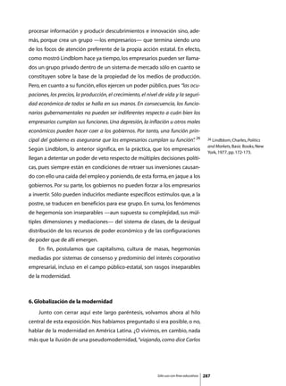 procesar información y producir descubrimientos e innovación sino, ade-
más, porque crea un grupo —los empresarios— que termina siendo uno
de los focos de atención preferente de la propia acción estatal. En efecto,
como mostró Lindblom hace ya tiempo, los empresarios pueden ser llama-
dos un grupo privado dentro de un sistema de mercado sólo en cuanto se
constituyen sobre la base de la propiedad de los medios de producción.
Pero, en cuanto a su función, ellos ejercen un poder público, pues “las ocu-
paciones, los precios, la producción, el crecimiento, el nivel de vida y la seguri-
dad económica de todos se halla en sus manos. En consecuencia, los funcio-
narios gubernamentales no pueden ser indiferentes respecto a cuán bien los
empresarios cumplan sus funciones. Una depresión, la inflación u otros males
económicos pueden hacer caer a los gobiernos. Por tanto, una función prin-
cipal del gobierno es asegurarse que los empresarios cumplan su función” 26
                                                                       .                       26 Lindblom, Charles, Politics

                                                                                               and Markets, Basic Books, New
Según Lindblom, lo anterior significa, en la práctica, que los empresarios
                                                                                               York, 1977, pp. 172-173.
llegan a detentar un poder de veto respecto de múltiples decisiones políti-
cas, pues siempre están en condiciones de retraer sus inversiones causan-
do con ello una caída del empleo y poniendo, de esta forma, en jaque a los
gobiernos. Por su parte, los gobiernos no pueden forzar a los empresarios
a invertir. Sólo pueden inducirlos mediante específicos estímulos que, a la
postre, se traducen en beneficios para ese grupo. En suma, los fenómenos
de hegemonía son inseparables —aun supuesta su complejidad, sus múl-
tiples dimensiones y mediaciones— del sistema de clases, de la desigual
distribución de los recursos de poder económico y de las configuraciones
de poder que de allí emergen.
	   En fin, postulamos que capitalismo, cultura de masas, hegemonías
mediadas por sistemas de consenso y predominio del interés corporativo
empresarial, incluso en el campo público-estatal, son rasgos inseparables
de la modernidad.



6. Globalización de la modernidad
	   Junto con cerrar aquí este largo paréntesis, volvamos ahora al hilo
central de esta exposición. Nos habíamos preguntado si era posible, o no,
hablar de la modernidad en América Latina. ¿O vivimos, en cambio, nada
más que la ilusión de una pseudomodernidad, “viajando, como dice Carlos




                                                              Sólo uso con fines educativos   287
 