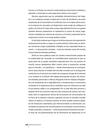 Fuentes, en el furgón de cola de la modernidad que tanto hemos anhelado, o
      debatido, o rechazado, en cada etapa de los últimos cinco siglos?”
      	        Quisiera argumentar que las sociedades latinoamericanas han llega-
      do a ser modernas porque, al igual que el resto de Occidente y de parte
      importante de la humanidad no-occidental, viven en la época de la escue-
      la, la empresa, los mercados y la hegemonía como modo de configurar el
      poder y el control. En todas ellas, aunque bajo distintas formas y en grados
      también diversos, predominan el capitalismo, la cultura de masas, hege-
      monías mediadas por sistemas de consenso y el interés corporativo de los
      empresarios, incluso en el campo público-estatal.
      	        Es del todo evidente que ninguno de dichos procesos de organización
      institucional ha tenido su origen en nuestra América. Todos ellos, en distin-
      tos momentos y bajo modalidades múltiples, se han expandido desde un
      centro —o varios puntos centrales— hacia las restantes zonas del mundo,
      incluso hasta las llamadas periferias.
      	        Dicho en otras palabras, todos los núcleos institucionales propios de
      la modernidad han mostrado ser irresistiblemente expansivos, lo que es
      quizá parte de su propia naturaleza organizacional. Una vez puestos en
      marcha, buscan globalizarse. Marx mostró cómo la producción privada
      para el mercado —el capitalismo— tiende inherentemente al cosmopoli-
      tismo, hasta alcanzar el estadio del mercado mundial, con la consiguiente
      revolución en el comercio, los medios de transporte, el auge de la industria
      y los cambios en la división del trabajo, destruyendo de paso “las relacio-
      nes feudales, patriarcales e idílicas” ahogando el fervor religioso, despojan-
                                           ,
      do a las profesiones de su dignidad local, e introduciendo un movimiento
      constante en la experiencia de los individuos que ven esfumarse así todo
      lo que parecía sólido a sus antepasados. Por su lado, McLuhan primero, y
      después de él una corriente cada vez más numerosa de autores, han mos-
      trado cómo la organización técnica de los procesos de comunicación, de
      la mano de la industria cultural y operando de cara al mercado mundial,
      reduce el espacio y el tiempo al punto de hacer posible sistemas globa-
      les de interacción instantánea, que internacionalizan la información, uni-
      versalizan los patrones de consumo, ponen en circulación conocimientos y
      modos culturales y conducen —como presenciamos finalmente hoy día—
      al inicio de una planetarización de los fenómenos de hegemonía. Es en




288       Modernidad y Educación
 