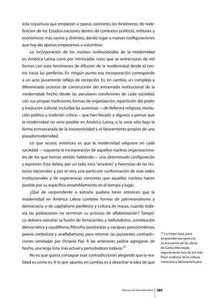 esta coyuntura que empiezan a operar, asimismo, los fenómenos de rede-
finición de los Estados-naciones dentro de contextos políticos, militares y
económicos más vastos y distintos, dando lugar a nuevas configuraciones
que hoy día apenas empezamos a vislumbrar.
	   La incorporación de los núcleos institucionales de la modernidad
en América Latina corre por intrincadas rutas que se entrecruzan de mil
formas con esos fenómenos de difusión de la modernidad desde el cen-
tro hacia las periferias. En ningún punto esa incorporación corresponde
a un acto puramente reflejo de recepción. Es, en cambio, un complejo y
diferenciado proceso de construcción del entramado institucional de la
modernidad, hecho desde las peculiares condiciones de cada sociedad,
con sus propias tradiciones, formas de organización, repartición del poder
y evolución cultural, incluidas las ausencias —de Reforma religiosa, revolu-
ción política y tradición crítica— que han llevado a algunos a pensar que
la modernidad no sería posible en América Latina, o lo sería sólo bajo la
forma enmascarada de la inautenticidad y el falseamiento propios de una
pseudomodernidad.
	   Lo que ocurre, entonces, es que la modernidad adquiere en cada
sociedad —supuesta la incorporación de aquellos núcleos organizaciona-
les de los que hemos venido hablando— una determinada configuración
y expresión. Esta delata, por un lado, esos “arrastres” y herencias de las his-
torias nacionales y, por el otro, una particular conformación de esas redes
institucionales y de experiencias concretas que aquellos núcleos hacen
posible por su específico ensamblamiento en el tiempo y lugar.
	   ¿Qué de sorprendente o extraño pudiera tener entonces que la
modernidad en América Latina combine formas de patrimonialismo y
democracia, o de capitalismo periférico y cultura de masas, cuando toda-
vía las poblaciones no terminan su proceso de alfabetización? Tampo-
co debiera extrañar la fusión de ferrocarriles y latifundismo, constitución
democrática y caudillismo, filósofos positivistas y caciques precolombinos,
                                                                                             27 La mejor base para
poesía simbolista y analfabetismo, para retomar las punzantes contradic-
                                                                                             emprender ese ejercicio
ciones señaladas por Octavio Paz. A las anteriores podría agregarse, de                      se encuentra en las obras
hecho, una larga lista, más actual y perturbadora todavía.27                                 de Carlos Monsivais,
                                                                                             seguramente uno de los más
	   No es que quiera consagrar esas contradicciones alegando que la rea-                     finos analistas de la cultura
lidad es como es. A lo que apunto, en cambio, es a desechar la idea de que                   mexicana y latinoamericana.




                                                           Sólo uso con fines educativos   289
 