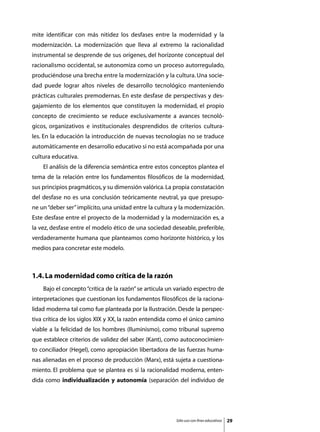 mite identificar con más nitidez los desfases entre la modernidad y la
modernización. La modernización que lleva al extremo la racionalidad
instrumental se desprende de sus orígenes, del horizonte conceptual del
racionalismo occidental, se autonomiza como un proceso autorregulado,
produciéndose una brecha entre la modernización y la cultura. Una socie-
dad puede lograr altos niveles de desarrollo tecnológico manteniendo
prácticas culturales premodernas. En este desfase de perspectivas y des-
gajamiento de los elementos que constituyen la modernidad, el propio
concepto de crecimiento se reduce exclusivamente a avances tecnoló-
gicos, organizativos e institucionales desprendidos de criterios cultura-
les. En la educación la introducción de nuevas tecnologías no se traduce
automáticamente en desarrollo educativo si no está acompañada por una
cultura educativa.
	   El análisis de la diferencia semántica entre estos conceptos plantea el
tema de la relación entre los fundamentos filosóficos de la modernidad,
sus principios pragmáticos, y su dimensión valórica. La propia constatación
del desfase no es una conclusión teóricamente neutral, ya que presupo-
ne un “deber ser” implícito, una unidad entre la cultura y la modernización.
Este desfase entre el proyecto de la modernidad y la modernización es, a
la vez, desfase entre el modelo ético de una sociedad deseable, preferible,
verdaderamente humana que planteamos como horizonte histórico, y los
medios para concretar este modelo.



1.4. La modernidad como crítica de la razón
	   Bajo el concepto “crítica de la razón” se articula un variado espectro de
interpretaciones que cuestionan los fundamentos filosóficos de la raciona-
lidad moderna tal como fue planteada por la Ilustración. Desde la perspec-
tiva crítica de los siglos XIX y XX, la razón entendida como el único camino
viable a la felicidad de los hombres (Iluminismo), como tribunal supremo
que establece criterios de validez del saber (Kant), como autoconocimien-
to conciliador (Hegel), como apropiación libertadora de las fuerzas huma-
nas alienadas en el proceso de producción (Marx), está sujeta a cuestiona-
miento. El problema que se plantea es si la racionalidad moderna, enten-
dida como individualización y autonomía (separación del individuo de




                                                         Sólo uso con fines educativos   29
 