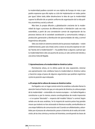 la modernidad pudiera consistir en una réplica de Europa sin más; o que
      podría esperarse que ella repita su ciclo de implantación en todas partes
      por igual. Sobre todo, debe desahuciarse la idea de que la modernidad
      supone la difusión de un patrón uniforme de organización de la vida polí-
      tica, económica, social y cultural.
      	        Más bien, la propia difusión y globalización creciente de la moder-
      nidad da lugar a procesos de diferenciación e hibridación cada vez más
      extendidos, a partir de una constelación común de organización de los
      procesos básicos de la sociedad: socialización y comunicación, trabajo y
      producción, generación y distribución de oportunidades de vida, y control
      hegemónico del poder.
      	        Sólo una visión en extremo estrecha de los procesos implicados —visión
      unidimensional y, peor aún, lineal, como a veces se escucha expresar en cier-
      tas “teorías de la modernización”— ha podido llevar a algunos a pensar que
      la modernidad tiene sólo una puerta de acceso, un solo camino de tránsito y
      una única meta de llegada.



      7. Aproximaciones a la modernidad en América Latina
      	        Permítanme ahora, en la última parte de esta exposición, retomar
      una aproximación más cotidiana hacia la modernidad en América Latina
      y hacerme cargo, al paso, de algunos argumentos que podrían esgrimirse
      contra la posición aquí esbozada.


      a. El campo de la cultura de masas en América Latina
      	        Ha llegado a ser un lugar común entre los analistas culturales llamar la
      atención hacia el hecho de que, en esta parte de América, la cultura propia
      de la modernidad —entendida a la manera europea— no habría llegado a
      constituirse o, por lo menos, estaría constituyéndose de modo imprevisto
      —si se quiere “desviado”— respecto del modelo “clásico” o central. Según
      señala uno de esos analistas, “en la mayoría de nuestros países hay grandes
      masas que todavía no han alcanzado la literatura erudita, zambulléndose en
      una etapa folklórica de comunicación oral. Cuando son alfabetizadas y absor-
      bidas por el proceso de urbanización, pasan al dominio de la radio, de la tele-
      visión, de las tiras cómicas y revistas de historietas, constituyendo las bases de




290       Modernidad y Educación
 
