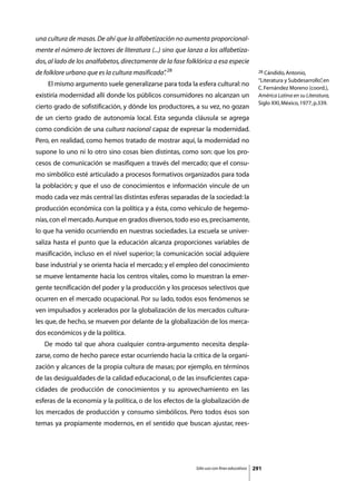 una cultura de masas. De ahí que la alfabetización no aumenta proporcional-
mente el número de lectores de literatura (...) sino que lanza a los alfabetiza-
dos, al lado de los analfabetos, directamente de la fase folklórica a esa especie
de folklore urbano que es la cultura masificada” 28
                                               .                                             28 Cándido, Antonio,

                                                                                             “Literatura y Subdesarrollo” en
                                                                                                                         ,
	    El mismo argumento suele generalizarse para toda la esfera cultural: no
                                                                                             C. Fernández Moreno (coord.),
existiría modernidad allí donde los públicos consumidores no alcanzan un                     América Latina en su Literatura,
                                                                                             Siglo XXI, México, 1977, p.339.
cierto grado de sofistificación, y dónde los productores, a su vez, no gozan
de un cierto grado de autonomía local. Esta segunda cláusula se agrega
como condición de una cultura nacional capaz de expresar la modernidad.
Pero, en realidad, como hemos tratado de mostrar aquí, la modernidad no
supone lo uno ni lo otro sino cosas bien distintas, como son: que los pro-
cesos de comunicación se masifiquen a través del mercado; que el consu-
mo simbólico esté articulado a procesos formativos organizados para toda
la población; y que el uso de conocimientos e información vincule de un
modo cada vez más central las distintas esferas separadas de la sociedad: la
producción económica con la política y a ésta, como vehículo de hegemo-
nías, con el mercado. Aunque en grados diversos, todo eso es, precisamente,
lo que ha venido ocurriendo en nuestras sociedades. La escuela se univer-
saliza hasta el punto que la educación alcanza proporciones variables de
masificación, incluso en el nivel superior; la comunicación social adquiere
base industrial y se orienta hacia el mercado; y el empleo del conocimiento
se mueve lentamente hacia los centros vitales, como lo muestran la emer-
gente tecnificación del poder y la producción y los procesos selectivos que
ocurren en el mercado ocupacional. Por su lado, todos esos fenómenos se
ven impulsados y acelerados por la globalización de los mercados cultura-
les que, de hecho, se mueven por delante de la globalización de los merca-
dos económicos y de la política.
	   De modo tal que ahora cualquier contra-argumento necesita despla-
zarse, como de hecho parece estar ocurriendo hacia la crítica de la organi-
zación y alcances de la propia cultura de masas; por ejemplo, en términos
de las desigualdades de la calidad educacional, o de las insuficientes capa-
cidades de producción de conocimientos y su aprovechamiento en las
esferas de la economía y la política, o de los efectos de la globalización de
los mercados de producción y consumo simbólicos. Pero todos ésos son
temas ya propiamente modernos, en el sentido que buscan ajustar, rees-




                                                            Sólo uso con fines educativos   291
 