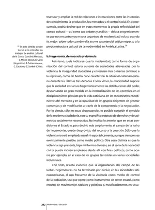 tructurar y ampliar la red de relaciones e interacciones entre las instancias
                                       de conocimiento, la producción, los mercados y el control social. En conse-
                                       cuencia, podría decirse que en estos momentos la propia reflexividad del
                                       campo cultural —así como sus debates y análisis— delata progresivamen-
                                       te que nos encontramos en una coyuntura de modernidad, incluso cuando
                                       (o, mejor: sobre todo cuando) ella asume su potencial crítico respecto a la
     29 En este sentido deben          propia estructura cultural de la modernidad en América Latina.29
      leerse, a mi entender, los
   trabajos de análisis cultural
de N. García Canclini (México),        b. Hegemonía, democracia y violencia
       S. Miceli (Brasil), B. Sarlo
                                       	        Asimismo, suele indicarse que la modernidad, como forma de orga-
 (Argentina), B. Subercaseaux,
 C. Catalán y C. Sunkel (Chile).       nización del control, estaría ausente de sociedades atravesadas por la
                                       violencia, la inseguridad ciudadana y el recurso más o menos continuo a
                                       la represión, como de hecho cabe caracterizar la situación latinoamerica-
                                       na durante las últimas tres décadas. Como vimos, la modernidad supone
                                       que la sociedad estructura hegemónicamente las distribuciones del poder,
                                       descansando en gran medida en la internalización de los controles, en el
                                       disciplinamiento provisto por la vida cotidiana, en los mecanismos coordi-
                                       nativos del mercado, y en la capacidad de los grupos dirigentes de generar
                                       consensos y de modificarlos a través de la competencia y la negociación.
                                       Por lo demás, sólo en estas circunstancias es posible concebir el ejercicio
                                       de la moderna ciudadanía, con su específico estatuto de derechos y de asi-
                                       metrías socialmente reconocidas. No implica lo anterior que en estas con-
                                       diciones el Estado o, para decirlo más ampliamente, el campo de la lucha
                                       de hegemonías, quede desprovisto del recurso a la coerción. Sólo que la
                                       violencia no será empleada usual ni esporádicamente, aunque siempre sea
                                       eventualmente posible, como medio político. Otra cosa distinta es que la
                                       violencia siga presente, bajo mil formas diversas, en el seno de la sociedad
                                       civil y pueda incluso emplearse desde allí con fines políticos, como ocu-
                                       rre, por ejemplo, en el caso de los grupos terroristas en varias sociedades
                                       industriales.
                                       	        Con todo, resulta evidente que la organización del campo de las
                                       luchas hegemónicas no ha terminado por excluir, en las sociedades lati-
                                       noamericanas, el uso frecuente de la violencia como medio de control
                                       de la población, sea que opere como instrumento de terror estatal, como
                                       recurso de movimientos sociales y políticos o, masificadamente, en situa-




                                 292       Modernidad y Educación
 