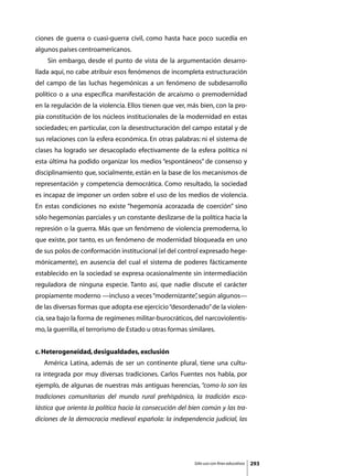 ciones de guerra o cuasi-guerra civil, como hasta hace poco sucedía en
algunos países centroamericanos.
	    Sin embargo, desde el punto de vista de la argumentación desarro-
llada aquí, no cabe atribuir esos fenómenos de incompleta estructuración
del campo de las luchas hegemónicas a un fenómeno de subdesarrollo
político o a una específica manifestación de arcaísmo o premodernidad
en la regulación de la violencia. Ellos tienen que ver, más bien, con la pro-
pia constitución de los núcleos institucionales de la modernidad en estas
sociedades; en particular, con la desestructuración del campo estatal y de
sus relaciones con la esfera económica. En otras palabras: ni el sistema de
clases ha logrado ser desacoplado efectivamente de la esfera política ni
esta última ha podido organizar los medios “espontáneos” de consenso y
disciplinamiento que, socialmente, están en la base de los mecanismos de
representación y competencia democrática. Como resultado, la sociedad
es incapaz de imponer un orden sobre el uso de los medios de violencia.
En estas condiciones no existe “hegemonía acorazada de coerción” sino
sólo hegemonías parciales y un constante deslizarse de la política hacia la
represión o la guerra. Más que un fenómeno de violencia premoderna, lo
que existe, por tanto, es un fenómeno de modernidad bloqueada en uno
de sus polos de conformación institucional (el del control expresado hege-
mónicamente), en ausencia del cual el sistema de poderes fácticamente
establecido en la sociedad se expresa ocasionalmente sin intermediación
reguladora de ninguna especie. Tanto así, que nadie discute el carácter
propiamente moderno —incluso a veces “modernizante” según algunos—
                                                  ,
de las diversas formas que adopta ese ejercicio “desordenado” de la violen-
cia, sea bajo la forma de regímenes militar-burocráticos, del narcoviolentis-
mo, la guerrilla, el terrorismo de Estado u otras formas similares.


c. Heterogeneidad, desigualdades, exclusión
	   América Latina, además de ser un continente plural, tiene una cultu-
ra integrada por muy diversas tradiciones. Carlos Fuentes nos habla, por
ejemplo, de algunas de nuestras más antiguas herencias, “como lo son las
tradiciones comunitarias del mundo rural prehispánico, la tradición esco-
lástica que orienta la política hacia la consecución del bien común y las tra-
diciones de la democracia medieval española: la independencia judicial, las




                                                           Sólo uso con fines educativos   293
 