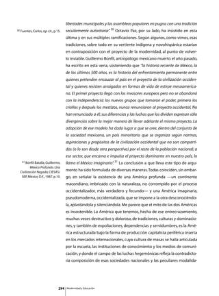 libertades municipales y las asambleas populares en pugna con una tradición
30 Fuentes, Carlos, op. cit., p.15.    secularmente autoritaria” 30 Octavio Paz, por su lado, ha insistido en esta
                                                               .
                                       última y en sus múltiples ramificaciones. Según algunos, como vimos, esas
                                       tradiciones, sobre todo en su vertiente indígena y novohispánica estarían
                                       en contraposición con el proyecto de la modernidad, al punto de volver-
                                       lo inviable. Guillermo Bonfil, antropólogo mexicano muerto el año pasado,
                                       ha escrito en esta vena, sosteniendo que “la historia reciente de México, la
                                       de los últimos 500 años, es la historia del enfrentamiento permanente entre
                                       quienes pretenden encauzar al país en el proyecto de la civilización occiden-
                                       tal y quienes resisten arraigados en formas de vida de estirpe mesoamerica-
                                       na. El primer proyecto llegó con los invasores europeos pero no se abandonó
                                       con la independencia; los nuevos grupos que tomaron el poder, primero los
                                       criollos y después los mestizos, nunca renunciaron al proyecto occidental, No
                                       han renunciado a él; sus diferencias y las luchas que los dividen expresan sólo
                                       divergencias sobre la mejor manera de llevar adelante el mismo proyecto. La
                                       adopción de ese modelo ha dado lugar a que se cree, dentro del conjunto de
                                       la sociedad mexicana, un país minoritario que se organiza según normas,
                                       aspiraciones y propósitos de la civilización occidental que no son comparti-
                                       dos (o lo son desde otra perspectiva) por el resto de la población nacional; a
                                       ese sector, que encarna e impulsa el proyecto dominante en nuestro país, lo
    31 Bonfil Batalla, Guillermo,
                                       llamo el México imaginario” 31 La conclusión a que lleva este tipo de argu-
                                                                 .
          México Profundo. Una
  Civilización Negada, CIESAS/
                                       mento ha sido formulada de diversas maneras. Todas coinciden, sin embar-
   SEP, México D.F., 1987, p.10.       go, en señalar la existencia de una América profunda —un continente
                                       macondiano, imbricado con la naturaleza, no corrompido por el proceso
                                       occidentalizador, más verdadero y fecundo— y una América imaginaria,
                                       pseudomoderna, occidentalizada, que se impone a la otra desconociéndo-
                                       la, aplastándola y silenciándola. Me parece que el mito de las dos Américas
                                       es insostenible. La América que tenemos, hecha de ese entrecruzamiento,
                                       muchas veces destructivo y doloroso, de tradiciones, culturas y dominacio-
                                       nes, y también de expoliaciones, dependencias y servidumbres, es la Amé-
                                       rica estructurada bajo la forma de producción capitalista periférica inserta
                                       en los mercados internacionales, cuya cultura de masas se halla articulada
                                       por la escuela, las instituciones de conocimiento y los medios de comuni-
                                       cación, y donde el campo de las luchas hegemónicas refleja la contradicto-
                                       ria composición de esas sociedades nacionales y las peculiares modalida-




                                 294   Modernidad y Educación
 