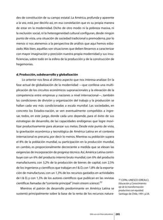 des de constitución de su campo estatal. La América, profunda y aparente
a la vez, está, por decirlo así, en esa constelación que es su propia manera
de estar en la modernidad. Dicho de otro modo: ni la pobreza masiva, ni
la exclusión social, ni la heterogeneidad cultural configuran, desde ningún
punto de vista, una situación de sociedad tradicional o premoderna, por lo
menos si nos atenemos a la perspectiva de análisis que aquí hemos esbo-
zado. Más bien, aquéllas son situaciones que deben llevarnos a caracterizar
con mayor imaginación y precisión nuestra propia modernidad y sus insu-
ficiencias, sobre todo en la esfera de la producción y de la construcción de
hegemonías.


d. Producción, subdesarrollo y globalización
	    Lo anterior nos lleva al último aspecto que nos interesa analizar. En la
fase actual de globalización de la modernidad —que conlleva una multi-
plicación de los circuitos económicos supranacionales y la elevación de la
competencia entre empresas y naciones a nivel internacional—, también
las condiciones de división y organización del trabajo y la producción se
hallan cada vez más condicionadas a escala mundial. Las sociedades, en
concreto los Estados-nación, se ven eventualmente compelidos a ingre-
sar, todos, en este juego, donde cada uno depende, para el éxito de sus
estrategias de desarrollo, de las capacidades endógenas que logre movi-
lizar productivamente para alcanzar sus metas. Desde este punto de vista,
la gravitación económica y tecnológica de América Latina en el contexto
internacional es precaria, por decir lo menos. Mientras su población supera
el 8% de la población mundial, su participación en la producción mundial,
en cambio, es proporcionalmente decreciente a medida que se elevan las
exigencias de incorporación de progreso técnico. Así, América Latina contri-
buye con un 6% del producto interno bruto mundial, con 6% del producto
manufacturero, con 3,2% de la producción de bienes de capital, con 2,5%
de los ingenieros y científicos que trabajan en I  D, con 1,8% de la exporta-
ción de manufacturas, con un 1,3% de los recursos gastados en actividades
de I  D, y con 1,3% de los autores científicos que publican en las revistas                 32 CEPAL-UNESCO (OREALC),
                                                                       32
científicas llamadas de “corriente principal” (main stream science).                         Educación y Conocimiento:
                                                                                             eje de la transformación
	   Mientras el patrón de desarrollo predominante en América Latina se
                                                                                             productiva con equidad,
sustentó principalmente sobre la base de la renta de los recursos natura-                    Santiago de Chile, 1991, p.54.




                                                           Sólo uso con fines educativos   295
 