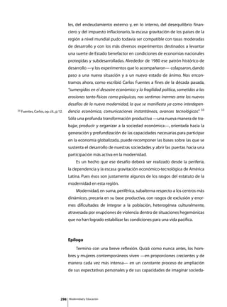 les, del endeudamiento externo y, en lo interno, del desequilibrio finan-
                                       ciero y del impuesto inflacionario, la escasa gravitación de los países de la
                                       región a nivel mundial pudo todavía ser compatible con tasas moderadas
                                       de desarrollo y con los más diversos experimentos destinados a levantar
                                       una suerte de Estado benefactor en condiciones de economías nacionales
                                       protegidas y subdesarrolladas. Alrededor de 1980 ese patrón histórico de
                                       desarrollo —y los experimentos que lo acompañaron— colapsaron, dando
                                       paso a una nueva situación y a un nuevo estado de ánimo. Nos encon-
                                       tramos ahora, como escribió Carlos Fuentes a fines de la década pasada,
                                       “sumergidos en el desastre económico y la fragilidad política, sometidos a las
                                       erosiones tanto físicas como psíquicas, nos sentimos inermes ante los nuevos
                                       desafíos de la nueva modernidad, la que se manifiesta ya como interdepen-
                                                                                                                    33
33 Fuentes, Carlos, op. cit., p.12.    dencia económica, comunicaciones instantáneas, avances tecnológicos”
                                                                                                          .
                                       Sólo una profunda transformación productiva —una nueva manera de tra-
                                       bajar, producir y organizar a la sociedad económica—, orientada hacia la
                                       generación y profundización de las capacidades necesarias para participar
                                       en la economía globalizada, puede recomponer las bases sobre las que se
                                       sustenta el desarrollo de nuestras sociedades y abrir las puertas hacia una
                                       participación más activa en la modernidad.
                                       	        Es un hecho que ese desafío deberá ser realizado desde la periferia,
                                       la dependencia y la escasa gravitación económico-tecnológica de América
                                       Latina. Pues ésos son justamente algunos de los rasgos del estatuto de la
                                       modernidad en esta región.
                                       	        Modernidad, en suma, periférica, subalterna respecto a los centros más
                                       dinámicos, precaria en su base productiva, con rasgos de exclusión y enor-
                                       mes dificultades de integrar a la población, heterogénea culturalmente,
                                       atravesada por erupciones de violencia dentro de situaciones hegemónicas
                                       que no han logrado estabilizar las condiciones para una vida pacífica.



                                       Epílogo
                                       	        Termino con una breve reflexión. Quizá como nunca antes, los hom-
                                       bres y mujeres contemporáneos viven —en proporciones crecientes y de
                                       manera cada vez más intensa— en un constante proceso de ampliación
                                       de sus expectativas personales y de sus capacidades de imaginar socieda-




                                 296       Modernidad y Educación
 