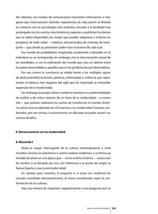 des distintas. Los medios de comunicación transmiten información e imá-
genes que interconectan disímiles experiencias de vida, ponen al iletrado
en contacto con las tecnologías más recientes, vinculan a la localidad más
postergada con los centros más dinámicos, exponen y publicitan los bienes
que se hallan disponibles, las modas que pueden adaptarse o imitarse, los
progresos de todo orden —médicos, educacionales, de vivienda, de trans-
porte— que, desde ya, parecerían poder estar al alcance de cada cual.
	   Ese mundo de posibilidades imaginadas socialmente y deseadas en lo
individual no se corresponde, sin embargo, con la estructuración actual de
las sociedades, ni con la ordenación del mundo que cava un abismo entre
los países desarrollados y aquéllos que en las periferias buscan desarrollarse.
	   Por eso mismo la conciencia se rebela frente a los múltiples signos
de deshumanidad, exclusión, pobreza, enfermedad y violencia que repre-
sentan el balance más negativo del siglo que ha impulsado la irresistible
expansión de la modernidad.
	   Sin embargo, la propia cultura moderna mantiene sus potencialidades
de análisis y de crítica intactas. No es fuera de la modernidad —o contra
ella— que podrían realizarse los sueños de transformar el mundo. Améri-
ca Latina está encadenada de mil maneras a la modernidad. Estamos con-
denados, por eso mismo, a reconocemos en ella para así poder asumir sus
nuevos desafíos.



II. Desencuentros con la modernidad


8. Macondo I
	   Quizá la mayor interrogante de la cultura contemporánea a nivel
mundial consista en plantearse si somos todavía modernos, o si hemos ya
entrado de plano en una época que —como antaño América— carece aún
de nombre y es llamada, por eso, con referencia a su punto de origen: la
Nueva España, o sea, la posmodernidad.
	   En cambio, para nosotros, la pregunta es si acaso son modernas las
actuales sociedades latinoamericanas, al menos consideradas según la con-
formación de sus culturas.
	   Hay una manera de responder negativamente a esta pregunta que se




                                                           Sólo uso con fines educativos   297
 