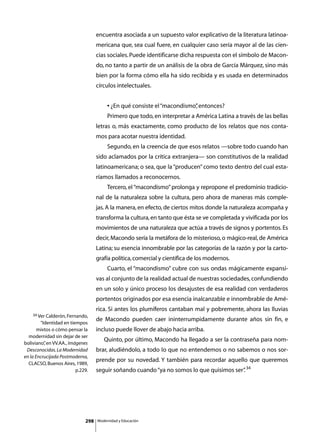 encuentra asociada a un supuesto valor explicativo de la literatura latinoa-
                                   mericana que, sea cual fuere, en cualquier caso sería mayor al de las cien-
                                   cias sociales. Puede identificarse dicha respuesta con el símbolo de Macon-
                                   do, no tanto a partir de un análisis de la obra de García Márquez, sino más
                                   bien por la forma cómo ella ha sido recibida y es usada en determinados
                                   círculos intelectuales.


                                   	        • ¿En qué consiste el “macondismo” entonces?
                                                                             ,
                                   	        Primero que todo, en interpretar a América Latina a través de las bellas
                                   letras o, más exactamente, como producto de los relatos que nos conta-
                                   mos para acotar nuestra identidad.
                                   	        Segundo, en la creencia de que esos relatos —sobre todo cuando han
                                   sido aclamados por la crítica extranjera— son constitutivos de la realidad
                                   latinoamericana; o sea, que la “producen” como texto dentro del cual esta-
                                   ríamos llamados a reconocernos.
                                   	        Tercero, el “macondismo” prolonga y repropone el predominio tradicio-
                                   nal de la naturaleza sobre la cultura, pero ahora de maneras más comple-
                                   jas. A la manera, en efecto, de ciertos mitos donde la naturaleza acompaña y
                                   transforma la cultura, en tanto que ésta se ve completada y vivificada por los
                                   movimientos de una naturaleza que actúa a través de signos y portentos. Es
                                   decir, Macondo sería la metáfora de lo misterioso, o mágico-real, de América
                                   Latina; su esencia innombrable por las categorías de la razón y por la carto-
                                   grafía política, comercial y científica de los modernos.
                                   	        Cuarto, el “macondismo” cubre con sus ondas mágicamente expansi-
                                   vas al conjunto de la realidad actual de nuestras sociedades, confundiendo
                                   en un solo y único proceso los desajustes de esa realidad con verdaderos
                                   portentos originados por esa esencia inalcanzable e innombrable de Amé-
                                   rica. Si antes los plumíferos cantaban mal y pobremente, ahora las lluvias
    34 Ver Calderón, Fernando,
                                   de Macondo pueden caer ininterrumpidamente durante años sin fin, e
        “Identidad en tiempos
       mixtos o cómo pensar la     incluso puede llover de abajo hacia arriba.
  modernidad sin dejar de ser
                                   	      Quinto, por último, Macondo ha llegado a ser la contraseña para nom-
boliviano” en VV.AA., Imágenes
          ,
 Desconocidas. La Modernidad       brar, aludiéndolo, a todo lo que no entendemos o no sabemos o nos sor-
en la Encrucijada Postmoderna,
                                   prende por su novedad. Y también para recordar aquello que queremos
  CLACSO, Buenos Aires, 1989,
                         p.229.    seguir soñando cuando “ya no somos lo que quisimos ser” 34
                                                                                         .




                             298       Modernidad y Educación
 