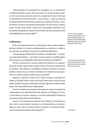 • Efectivamente, el “macondismo” es nostálgico sin ser conservador;
es defensivo frente a lo que viene, pero sólo a la manera de quien espe-
ra ver lo que resulta antes de asumir un compromiso formal. De allí que
el “macondismo” se haya extendido —junto al boom— entre un sector de
la intelectualidad latinoamericana, aquel que no quiere renunciar a hacer
de América una tierra de portentos prometidos. Tierra de sueños y utopías;
nuevo mundo desde donde surgirá una “racionalidad alternativa” para
Occidente, despojada del carácter instrumental, calvinista y faustiano de la
racionalidad-eje de la modernidad.35                                                         35 Sobre la potencialidad

                                                                                             americana para producir una
                                                                                             racionalidad alternativa, ver
                                                                                             Quijano, Aníbal, “Modernidad,
9. Diferencias I                                                                             identidad y utopía en América
                                                                                             Latina” en VV.AA., op. cit.
                                                                                                   ,
	   Existe otra respuesta frente a la interrogante sobre nuestra moderni-
dad que consiste en mostrar, simultáneamente, su presencia a medias y,
por contraste con el Norte, sus carencias y definitivas diferencias.
	   • Así, por ejemplo, Octavio Paz ha insistido en las diferencias —“numero-
sas y, sobre todo, decisivas”— que saltan a la vista cuando se considera, lado a
lado, a Europa y su prolongación ultramarina en el extremo Occidente.36                      36 Ver Paz, Octavio, México en

                                                                                             la Obra de Octavio Paz, Fondo
	   Primero, “la presencia (en nuestra América) de elementos no europeos”;
                                                                                             de Cultura Económica, México,
indios de variado origen étnico y negros. Unos y otros, pero especialmente                   1987, vol. I, p.461 y ss.
los primeros, “han afinado la sensibilidad y excitado la fantasía de nuestros
pueblos”; el rastro de sus culturas, mezclados a los hispánicos, estaría pre-
sente “en nuestras creencias, instituciones y costumbres”
                                                        .
	   Segundo, la peculiar versión de la cultura europea encarnada por
España y Portugal, frente al resto de Europa. Sobre todo, el hecho de que
ambos pueblos estuvieran dominados durante siglos por el Islam, dando
lugar a una cultura de fusiones hispanoárabes.
	   Tercero, el hecho de que España y Portugal, tras iniciar el mundo de la
modernidad con los descubrimientos de ultramar, sin embargo se cierran
y, “encerrados en sí mismos, negaron a la naciente modernidad” Símbolo de
                                                             .
esa clausura habría sido la Contrarreforma.
	   Luego, “los norteamericanos nacieron con la Reforma y la Ilustración, es
decir, con el mundo moderno; nosotros, con la Contrarreforma y la neoesco-
lástica, es decir, contra el mundo moderno. No tuvimos ni revolución intelec-
tual ni revolución democrática de la burguesía” 37
                                              .                                              37 Ibid, p.465.




                                                            Sólo uso con fines educativos   299
 
